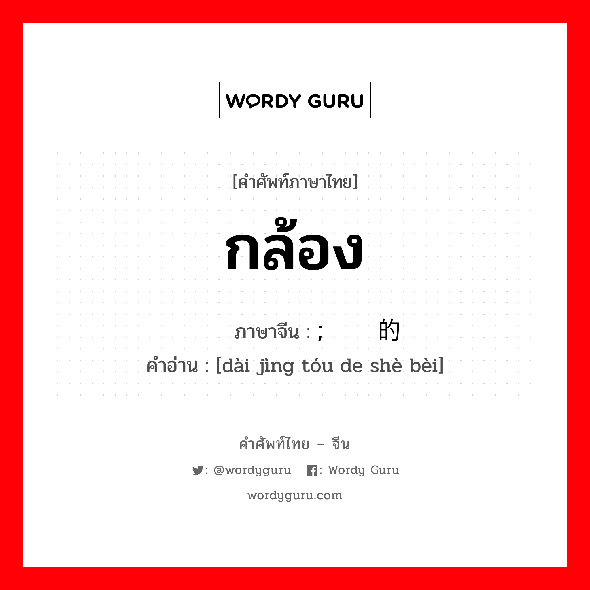 กล้อง ภาษาจีนคืออะไร, คำศัพท์ภาษาไทย - จีน กล้อง ภาษาจีน ; 带镜头的设备 คำอ่าน [dài jìng tóu de shè bèi]