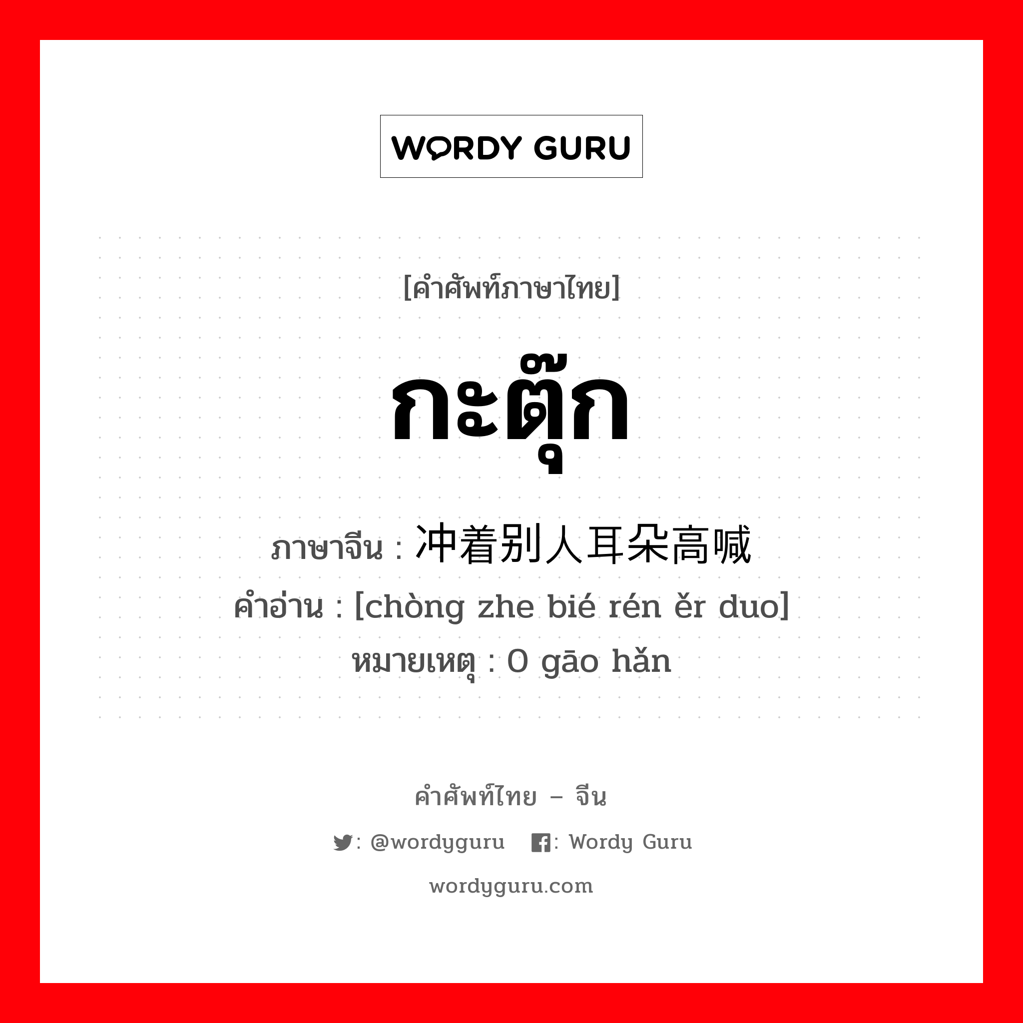 กะตุ๊ก ภาษาจีนคืออะไร, คำศัพท์ภาษาไทย - จีน กะตุ๊ก ภาษาจีน 冲着别人耳朵高喊 คำอ่าน [chòng zhe bié rén ěr duo] หมายเหตุ 0 gāo hǎn