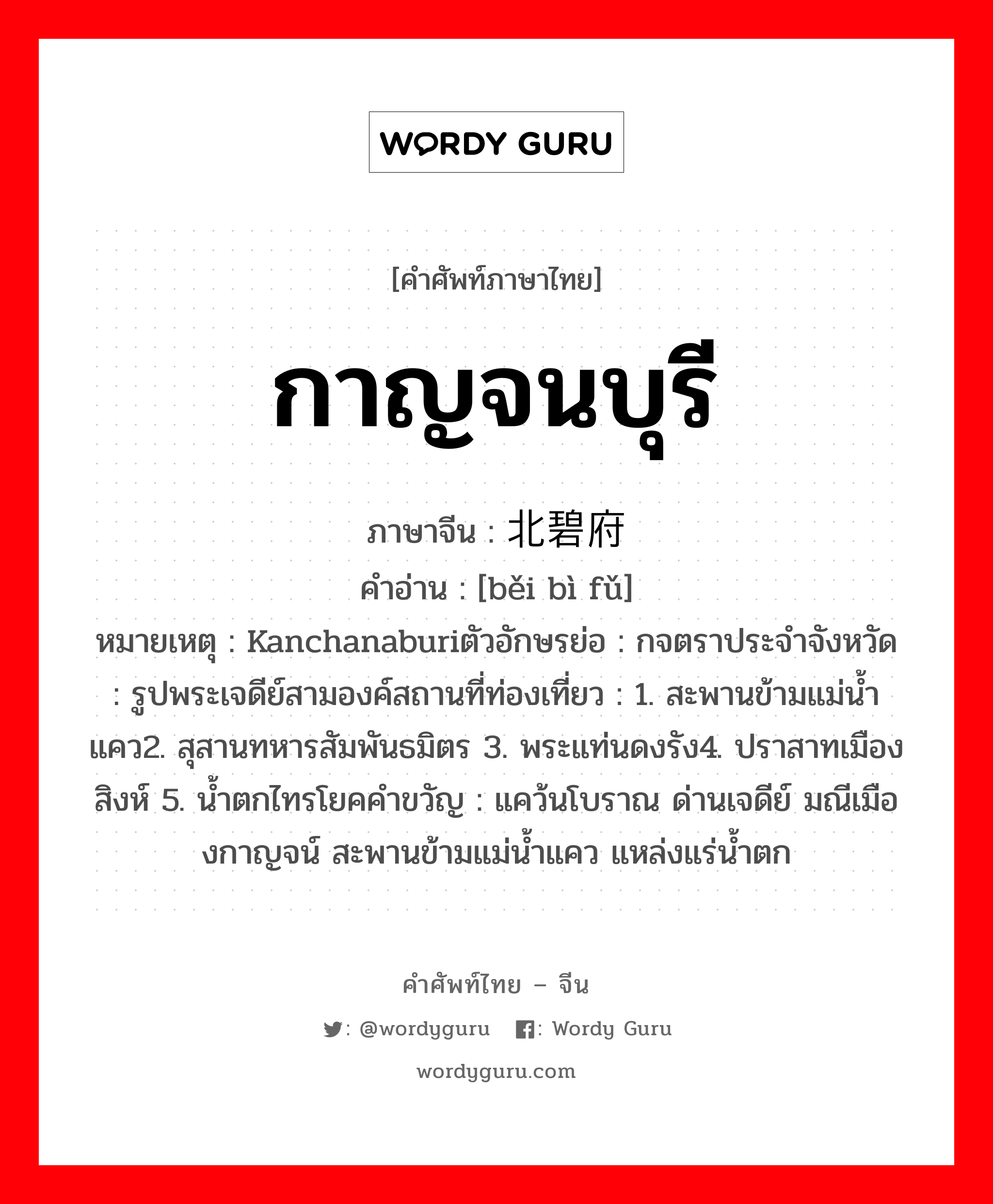 กาญจนบุรี ภาษาจีนคืออะไร, คำศัพท์ภาษาไทย - จีน กาญจนบุรี ภาษาจีน 北碧府 คำอ่าน [běi bì fǔ] หมายเหตุ Kanchanaburiตัวอักษรย่อ : กจตราประจำจังหวัด : รูปพระเจดีย์สามองค์สถานที่ท่องเที่ยว : 1. สะพานข้ามแม่น้ำแคว2. สุสานทหารสัมพันธมิตร 3. พระแท่นดงรัง4. ปราสาทเมืองสิงห์ 5. น้ำตกไทรโยคคำขวัญ : แคว้นโบราณ ด่านเจดีย์ มณีเมืองกาญจน์ สะพานข้ามแม่น้ำแคว แหล่งแร่น้ำตก