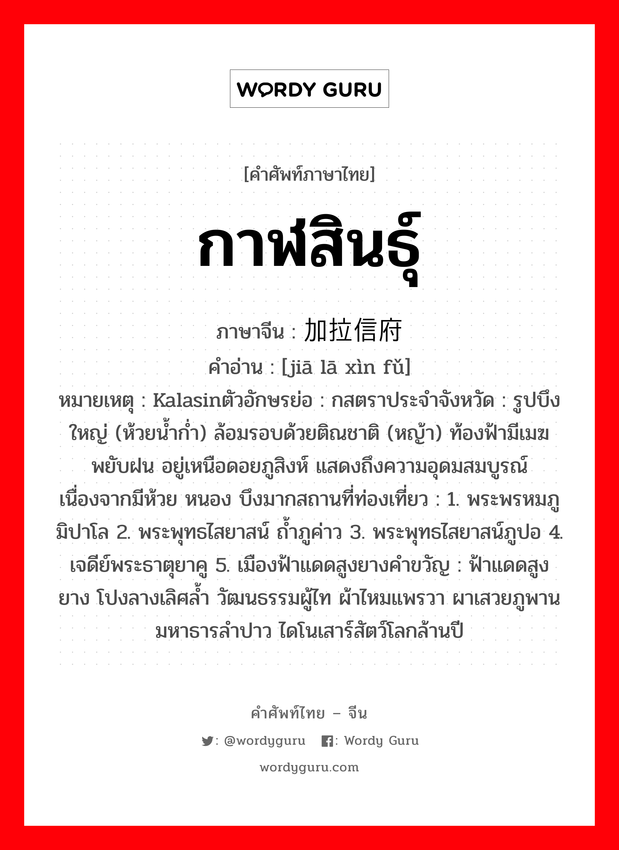 กาฬสินธุ์ ภาษาจีนคืออะไร, คำศัพท์ภาษาไทย - จีน กาฬสินธุ์ ภาษาจีน 加拉信府 คำอ่าน [jiā lā xìn fǔ] หมายเหตุ Kalasinตัวอักษรย่อ : กสตราประจำจังหวัด : รูปบึงใหญ่ (ห้วยน้ำก่ำ) ล้อมรอบด้วยติณชาติ (หญ้า) ท้องฟ้ามีเมฆพยับฝน อยู่เหนือดอยภูสิงห์ แสดงถึงความอุดมสมบูรณ์ เนื่องจากมีห้วย หนอง บึงมากสถานที่ท่องเที่ยว : 1. พระพรหมภูมิปาโล 2. พระพุทธไสยาสน์ ถ้ำภูค่าว 3. พระพุทธไสยาสน์ภูปอ 4. เจดีย์พระธาตุยาคู 5. เมืองฟ้าแดดสูงยางคำขวัญ : ฟ้าแดดสูงยาง โปงลางเลิศล้ำ วัฒนธรรมผู้ไท ผ้าไหมแพรวา ผาเสวยภูพาน มหาธารลำปาว ไดโนเสาร์สัตว์โลกล้านปี