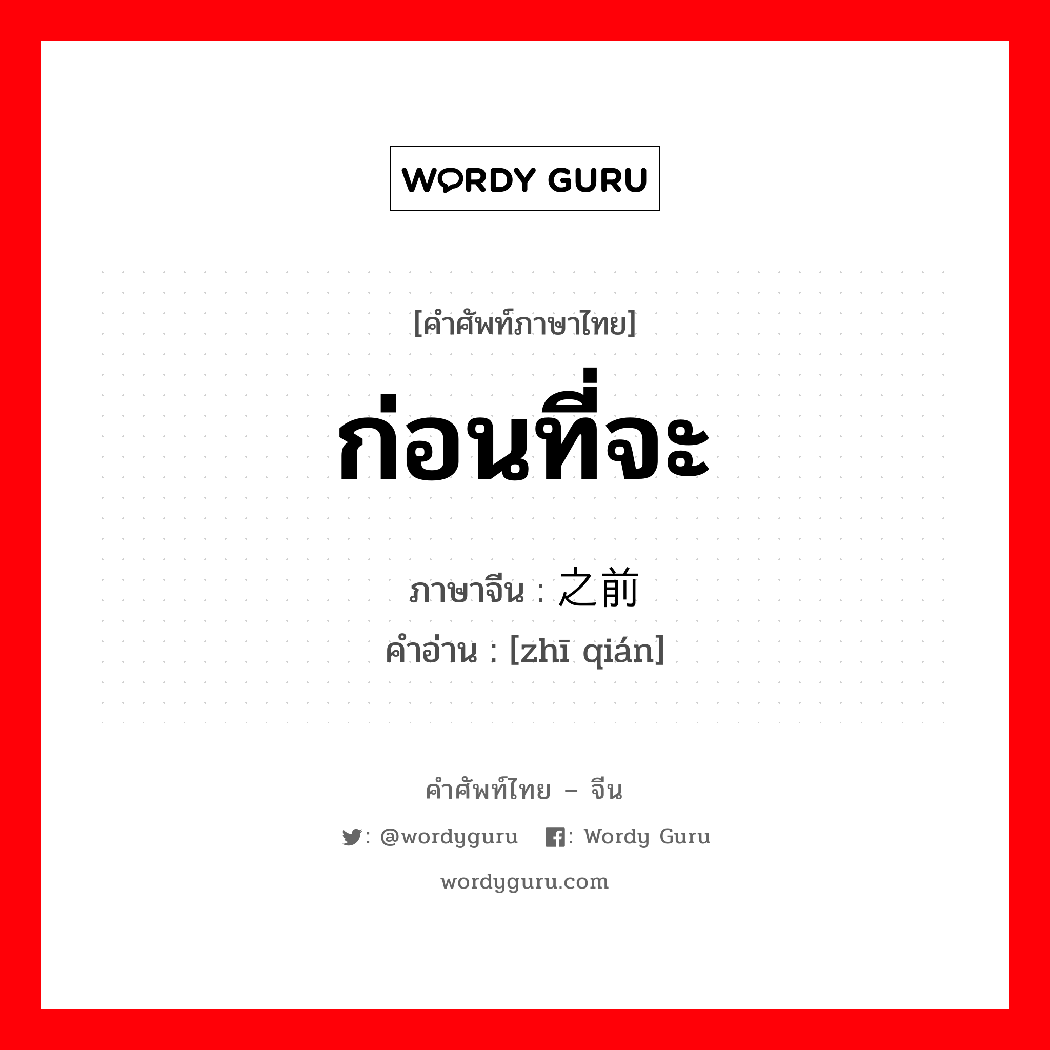 ก่อนที่จะ ภาษาจีนคืออะไร, คำศัพท์ภาษาไทย - จีน ก่อนที่จะ ภาษาจีน 之前 คำอ่าน [zhī qián]