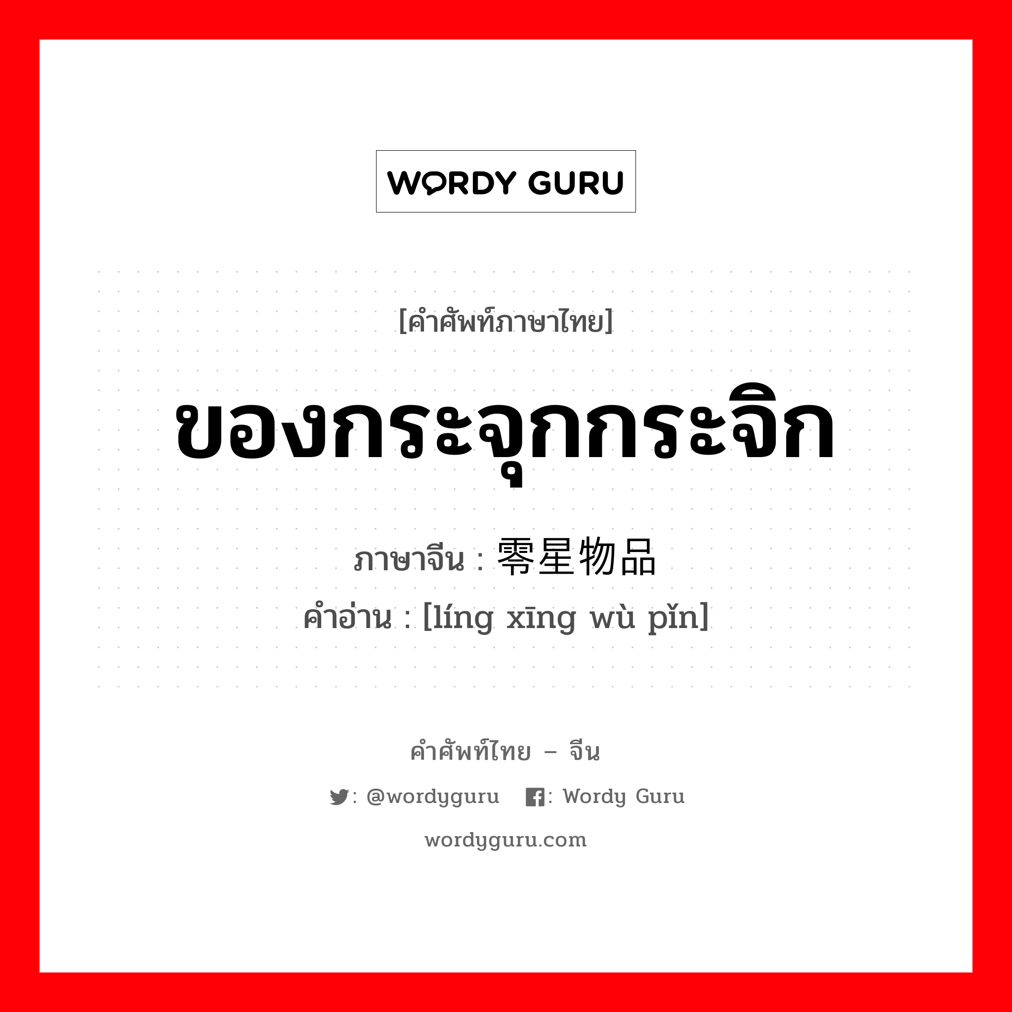 ของกระจุกกระจิก ภาษาจีนคืออะไร, คำศัพท์ภาษาไทย - จีน ของกระจุกกระจิก ภาษาจีน 零星物品 คำอ่าน [líng xīng wù pǐn]