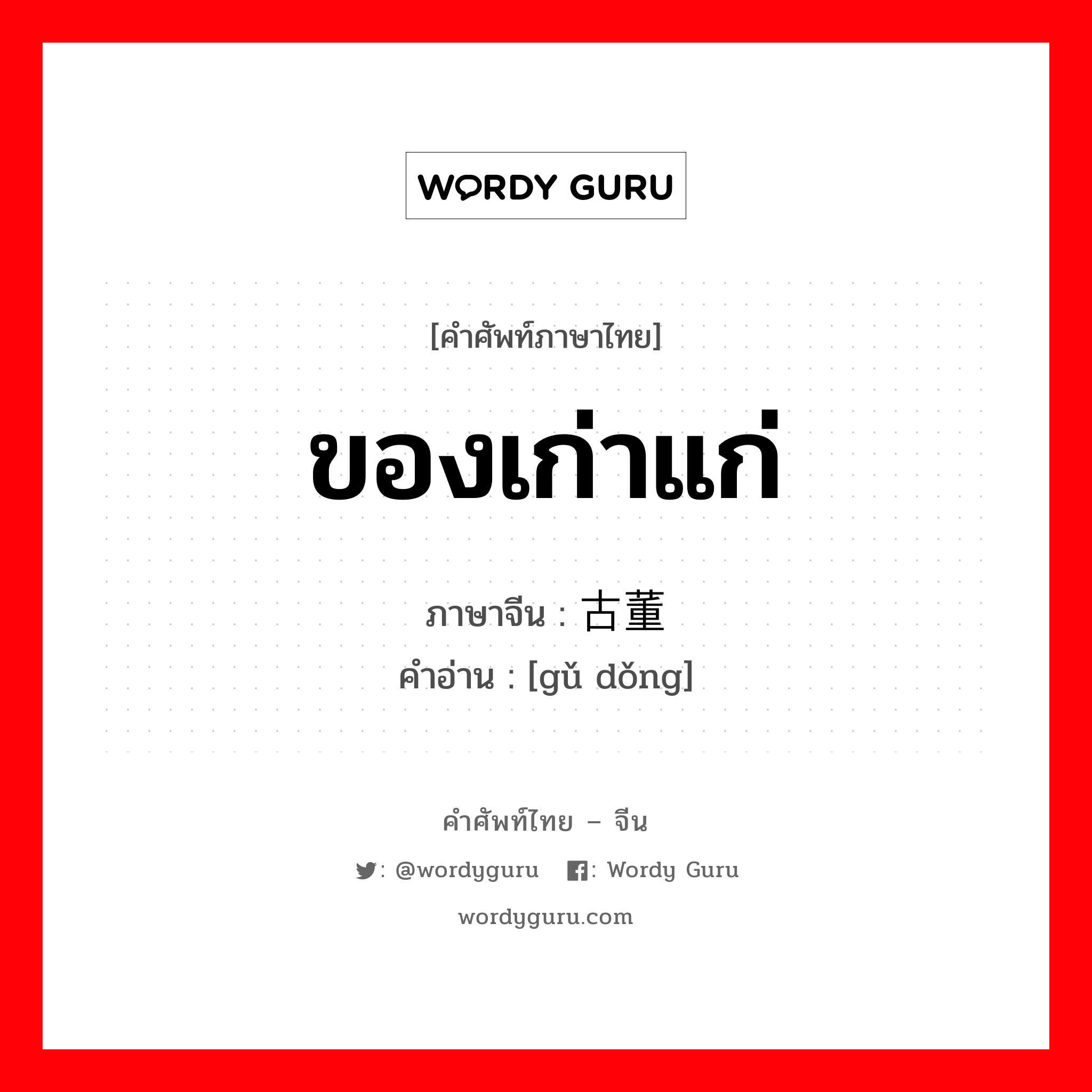 ของเก่าแก่ ภาษาจีนคืออะไร, คำศัพท์ภาษาไทย - จีน ของเก่าแก่ ภาษาจีน 古董 คำอ่าน [gǔ dǒng]