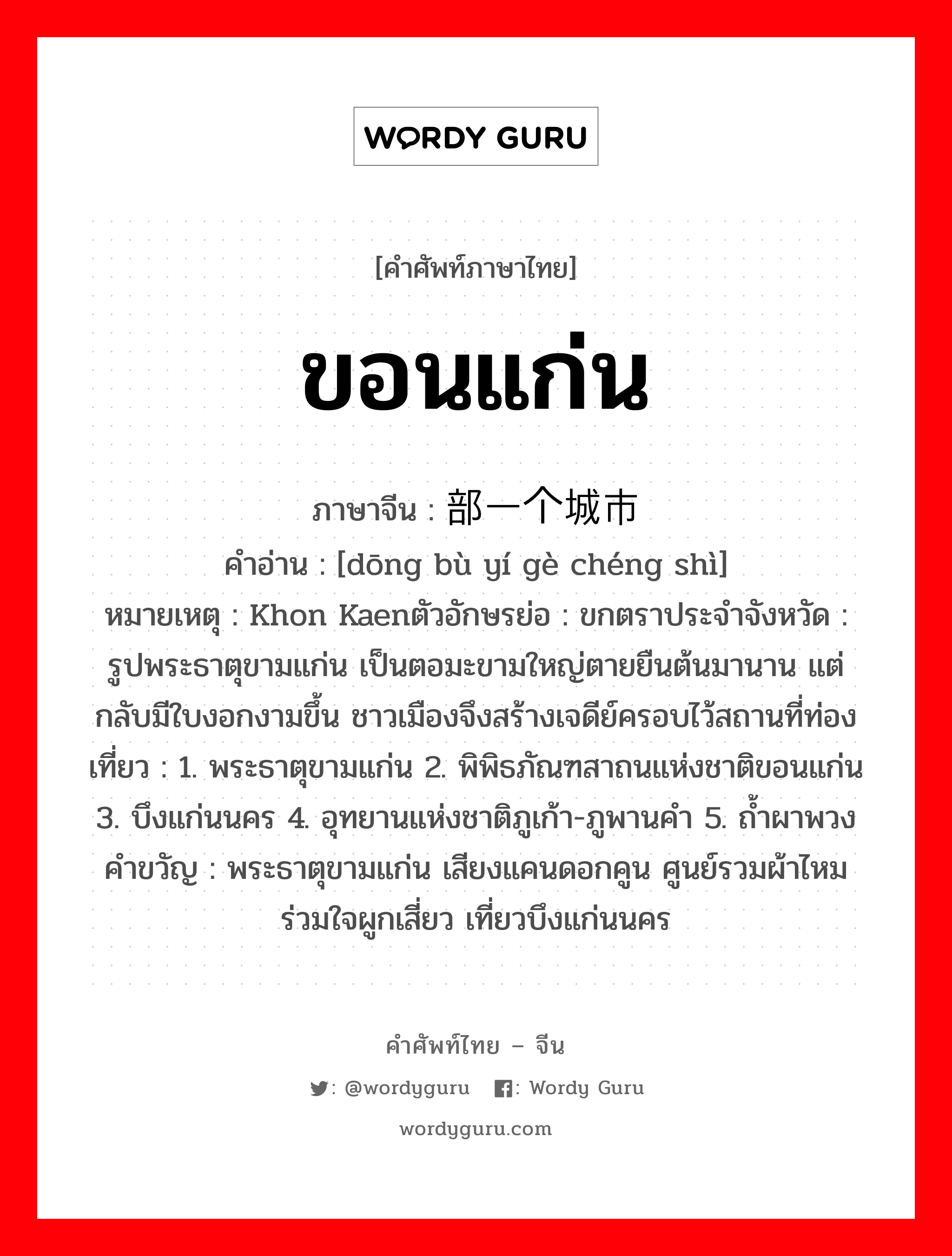 ขอนแก่น ภาษาจีนคืออะไร, คำศัพท์ภาษาไทย - จีน ขอนแก่น ภาษาจีน 东部一个城市 คำอ่าน [dōng bù yí gè chéng shì] หมายเหตุ Khon Kaenตัวอักษรย่อ : ขกตราประจำจังหวัด : รูปพระธาตุขามแก่น เป็นตอมะขามใหญ่ตายยืนต้นมานาน แต่กลับมีใบงอกงามขึ้น ชาวเมืองจึงสร้างเจดีย์ครอบไว้สถานที่ท่องเที่ยว : 1. พระธาตุขามแก่น 2. พิพิธภัณฑสาถนแห่งชาติขอนแก่น 3. บึงแก่นนคร 4. อุทยานแห่งชาติภูเก้า-ภูพานคำ 5. ถ้ำผาพวงคำขวัญ : พระธาตุขามแก่น เสียงแคนดอกคูน ศูนย์รวมผ้าไหม ร่วมใจผูกเสี่ยว เที่ยวบึงแก่นนคร