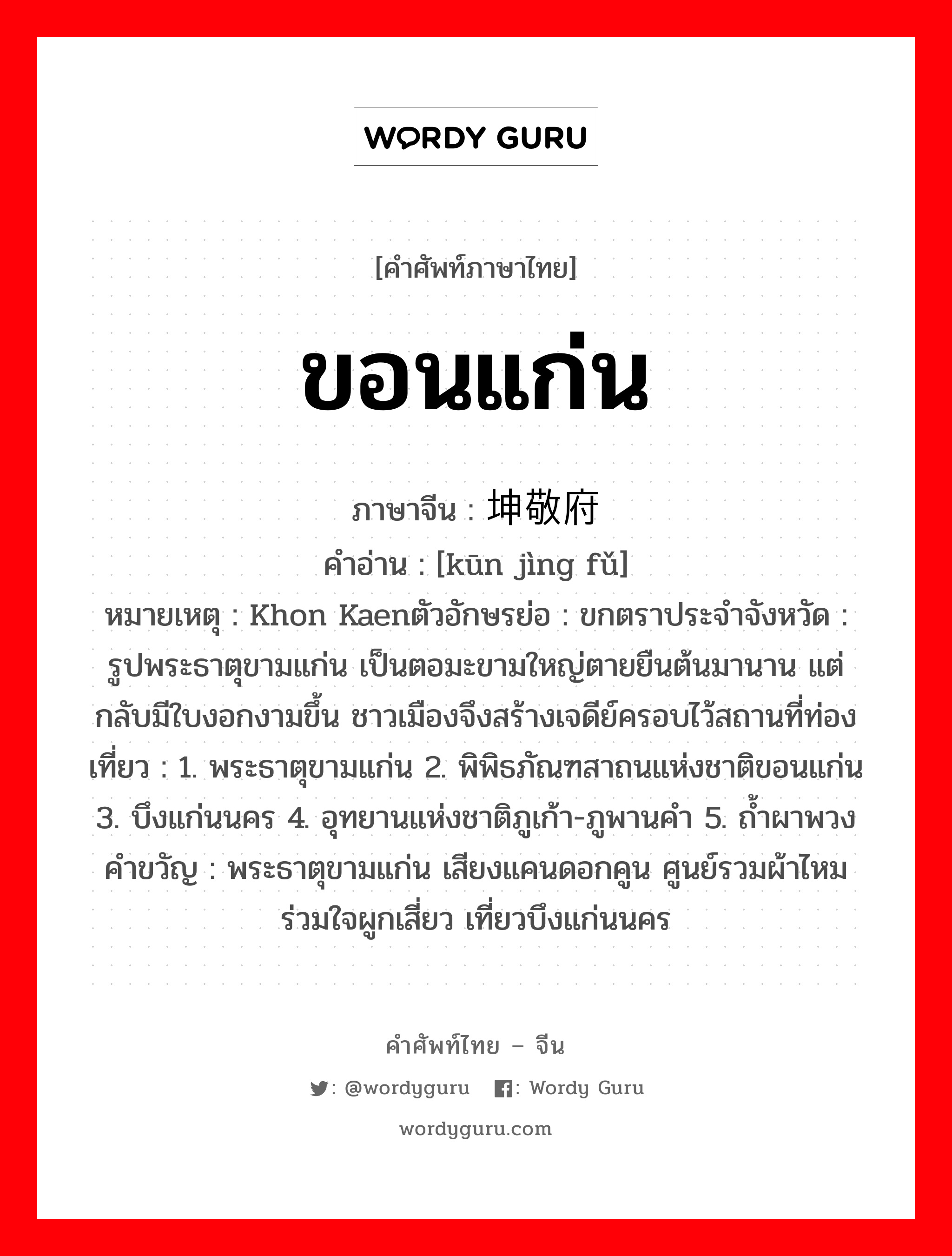 ขอนแก่น ภาษาจีนคืออะไร, คำศัพท์ภาษาไทย - จีน ขอนแก่น ภาษาจีน 坤敬府 คำอ่าน [kūn jìng fǔ] หมายเหตุ Khon Kaenตัวอักษรย่อ : ขกตราประจำจังหวัด : รูปพระธาตุขามแก่น เป็นตอมะขามใหญ่ตายยืนต้นมานาน แต่กลับมีใบงอกงามขึ้น ชาวเมืองจึงสร้างเจดีย์ครอบไว้สถานที่ท่องเที่ยว : 1. พระธาตุขามแก่น 2. พิพิธภัณฑสาถนแห่งชาติขอนแก่น 3. บึงแก่นนคร 4. อุทยานแห่งชาติภูเก้า-ภูพานคำ 5. ถ้ำผาพวงคำขวัญ : พระธาตุขามแก่น เสียงแคนดอกคูน ศูนย์รวมผ้าไหม ร่วมใจผูกเสี่ยว เที่ยวบึงแก่นนคร