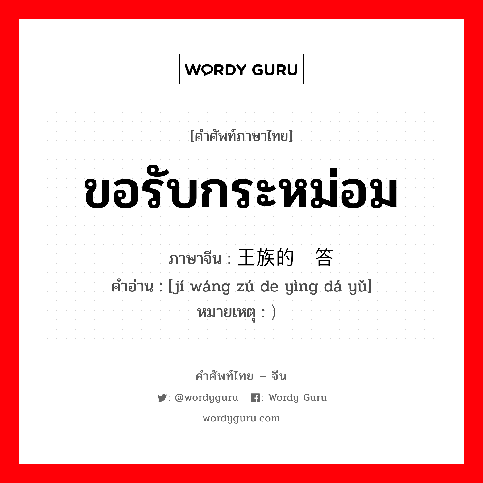 ขอรับกระหม่อม ภาษาจีนคืออะไร, คำศัพท์ภาษาไทย - จีน ขอรับกระหม่อม ภาษาจีน 级王族的应答语 คำอ่าน [jí wáng zú de yìng dá yǔ] หมายเหตุ ）