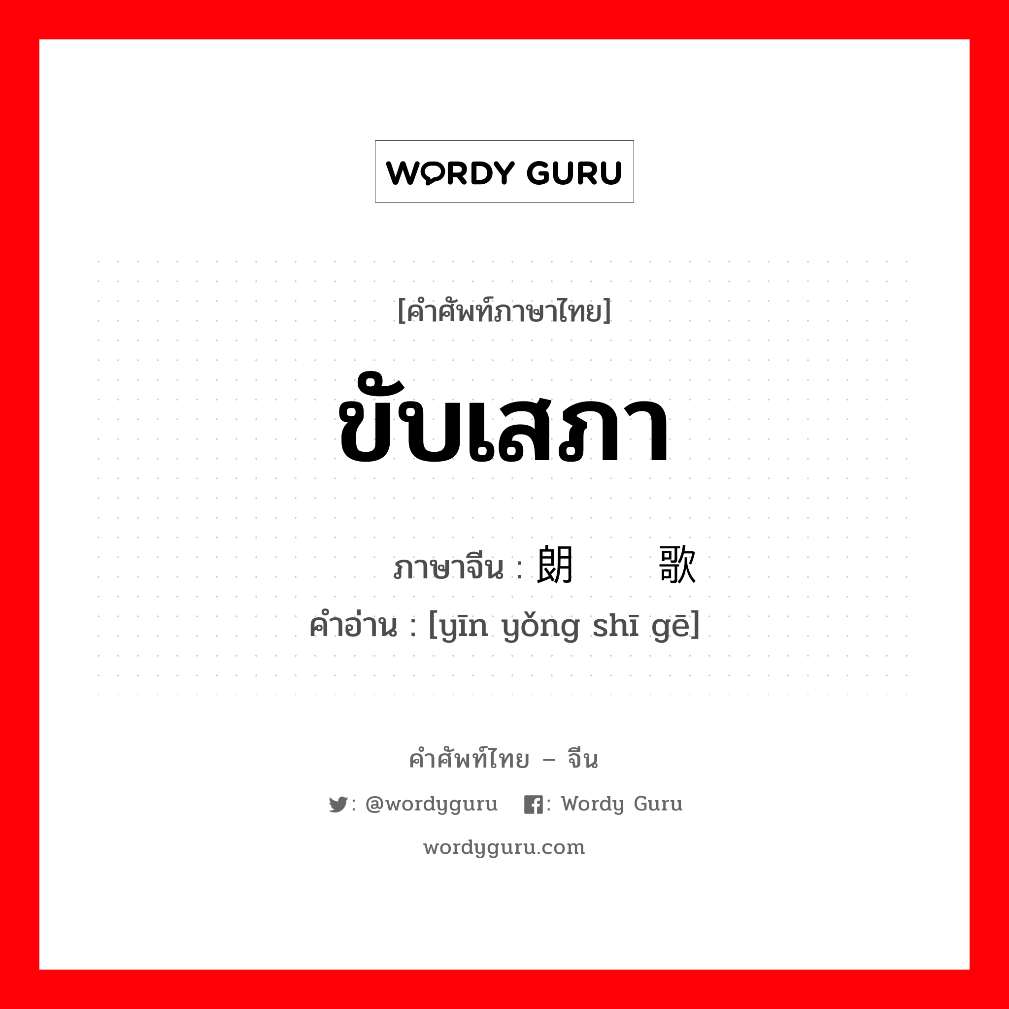 ขับเสภา ภาษาจีนคืออะไร, คำศัพท์ภาษาไทย - จีน ขับเสภา ภาษาจีน 朗诵诗歌 คำอ่าน [yīn yǒng shī gē]