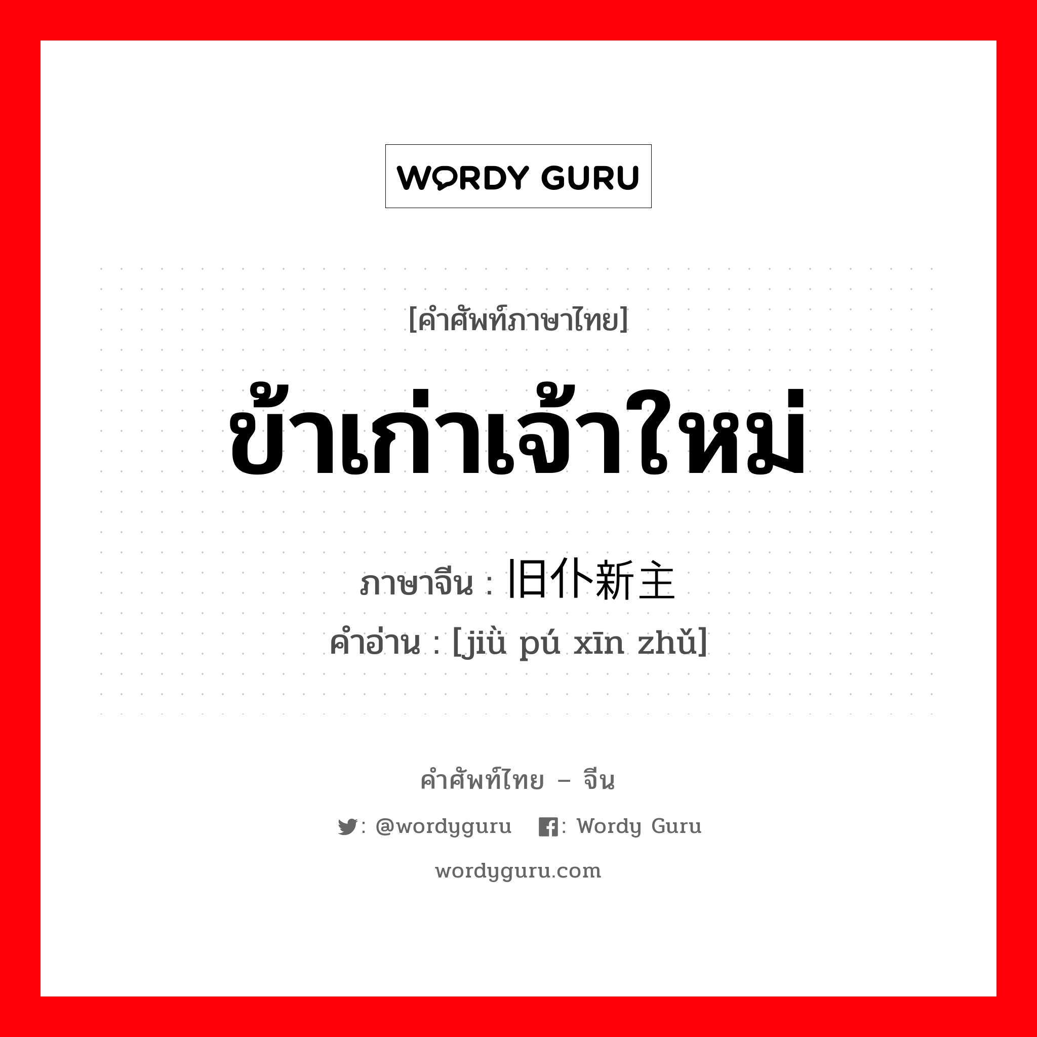 ข้าเก่าเจ้าใหม่ ภาษาจีนคืออะไร, คำศัพท์ภาษาไทย - จีน ข้าเก่าเจ้าใหม่ ภาษาจีน 旧仆新主 คำอ่าน [jiǜ pú xīn zhǔ]