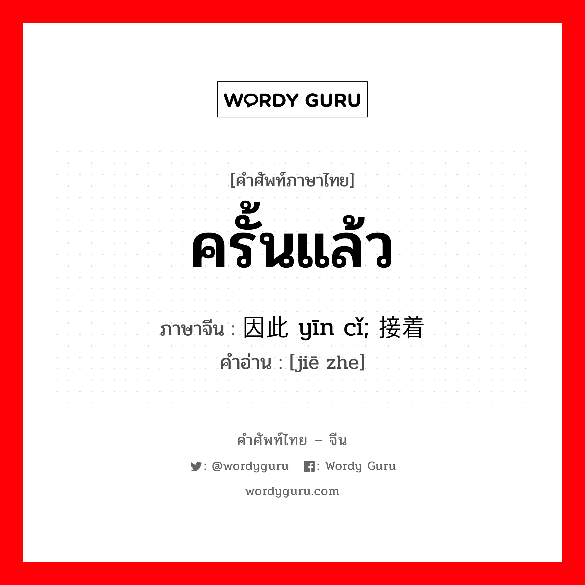 ครั้นแล้ว ภาษาจีนคืออะไร, คำศัพท์ภาษาไทย - จีน ครั้นแล้ว ภาษาจีน 因此 yīn cǐ; 接着 คำอ่าน [jiē zhe]