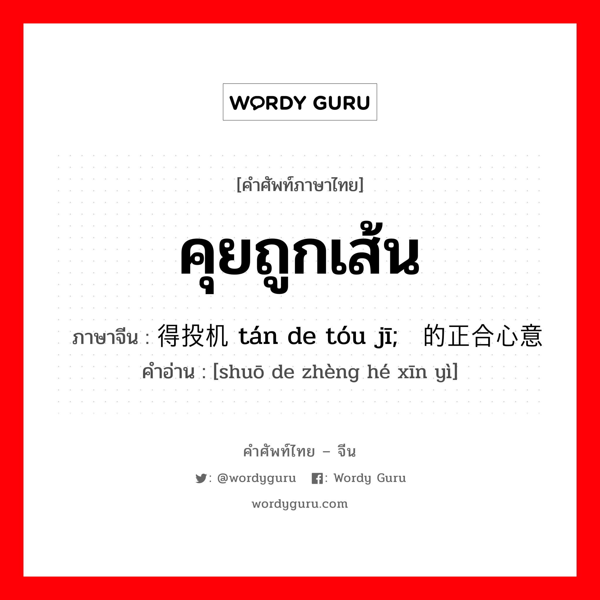 คุยถูกเส้น ภาษาจีนคืออะไร, คำศัพท์ภาษาไทย - จีน คุยถูกเส้น ภาษาจีน 谈得投机 tán de tóu jī; 说的正合心意 คำอ่าน [shuō de zhèng hé xīn yì]