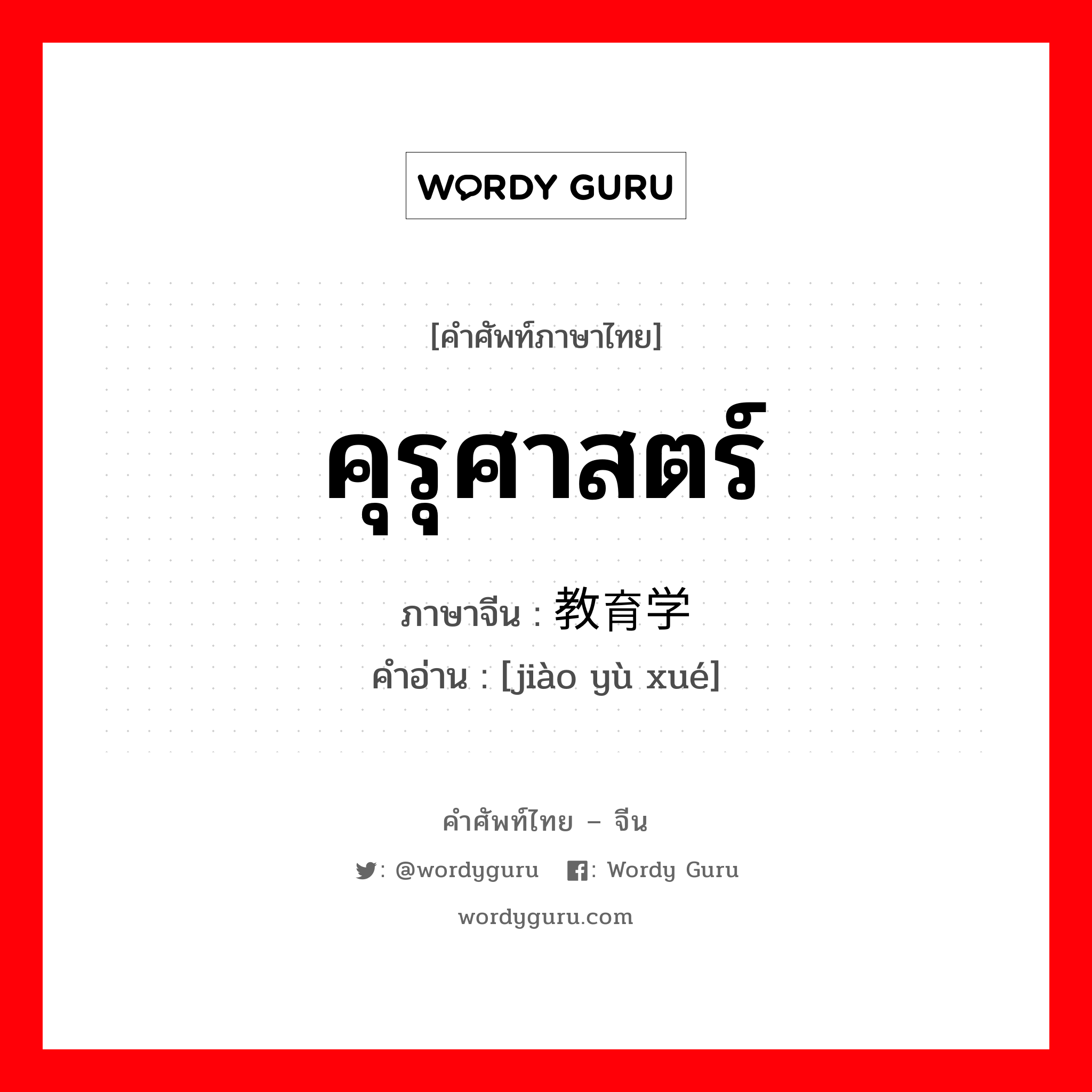 คุรุศาสตร์ ภาษาจีนคืออะไร, คำศัพท์ภาษาไทย - จีน คุรุศาสตร์ ภาษาจีน 教育学 คำอ่าน [jiào yù xué]