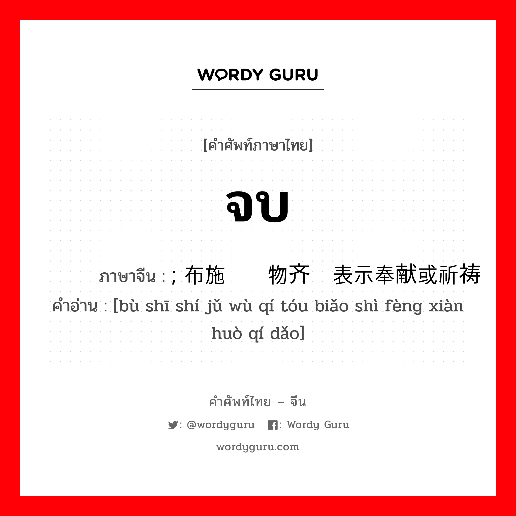 จบ ภาษาจีนคืออะไร, คำศัพท์ภาษาไทย - จีน จบ ภาษาจีน ; 布施时举物齐头表示奉献或祈祷 คำอ่าน [bù shī shí jǔ wù qí tóu biǎo shì fèng xiàn huò qí dǎo]