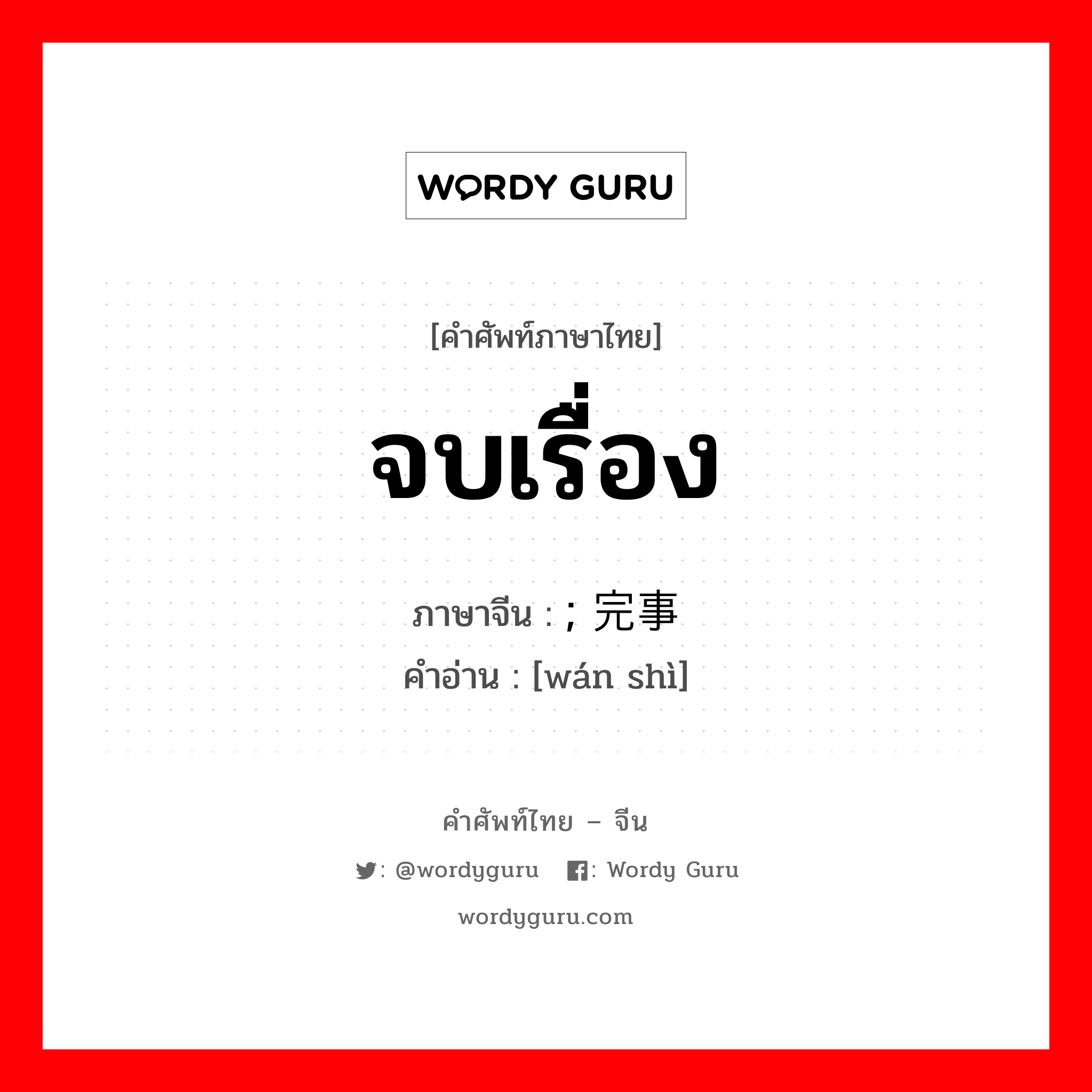 จบเรื่อง ภาษาจีนคืออะไร, คำศัพท์ภาษาไทย - จีน จบเรื่อง ภาษาจีน ; 完事 คำอ่าน [wán shì]