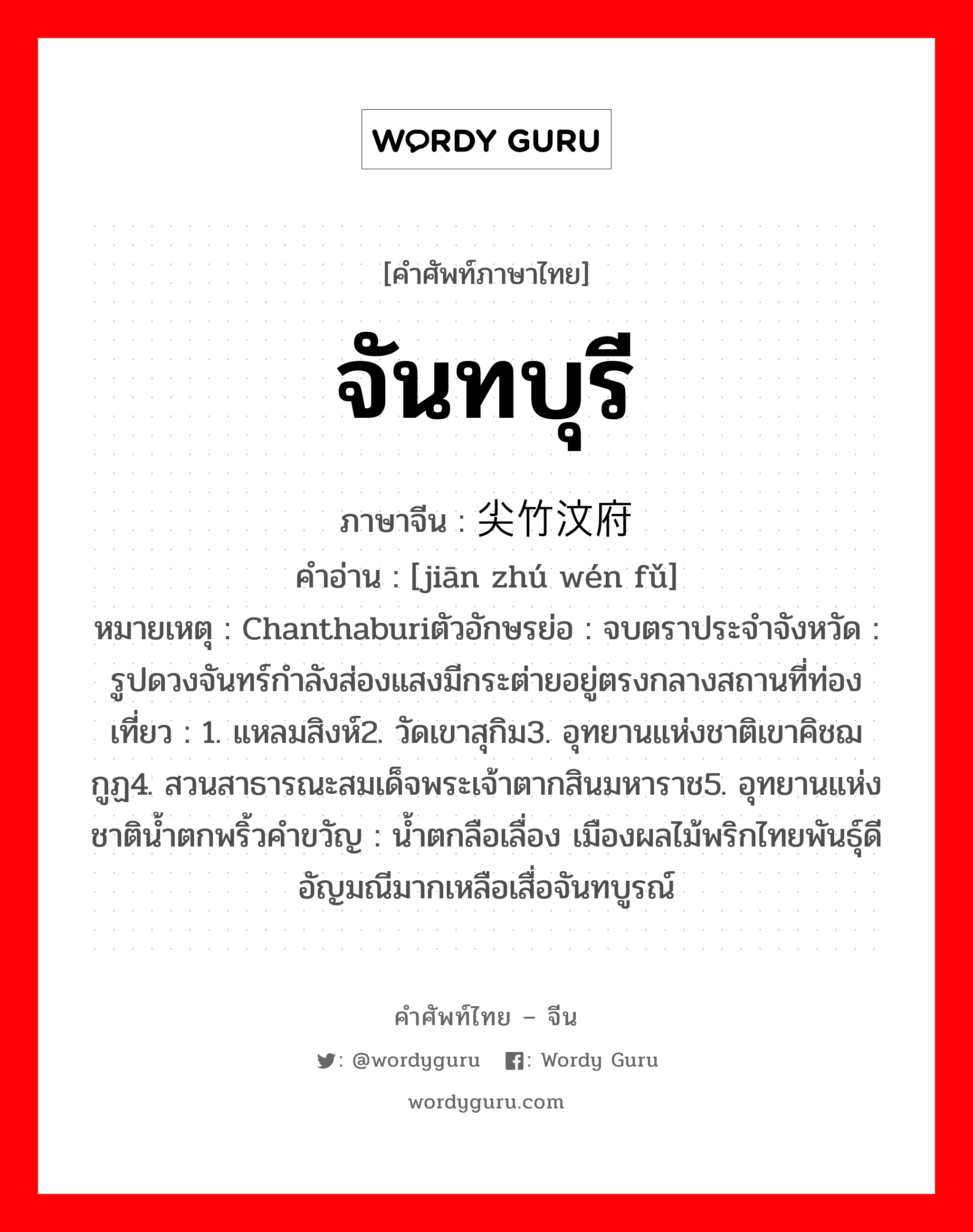 จันทบุรี ภาษาจีนคืออะไร, คำศัพท์ภาษาไทย - จีน จันทบุรี ภาษาจีน 尖竹汶府 คำอ่าน [jiān zhú wén fǔ] หมายเหตุ Chanthaburiตัวอักษรย่อ : จบตราประจำจังหวัด : รูปดวงจันทร์กำลังส่องแสงมีกระต่ายอยู่ตรงกลางสถานที่ท่องเที่ยว : 1. แหลมสิงห์2. วัดเขาสุกิม3. อุทยานแห่งชาติเขาคิชฌกูฏ4. สวนสาธารณะสมเด็จพระเจ้าตากสินมหาราช5. อุทยานแห่งชาติน้ำตกพริ้วคำขวัญ : น้ำตกลือเลื่อง เมืองผลไม้พริกไทยพันธุ์ดี อัญมณีมากเหลือเสื่อจันทบูรณ์