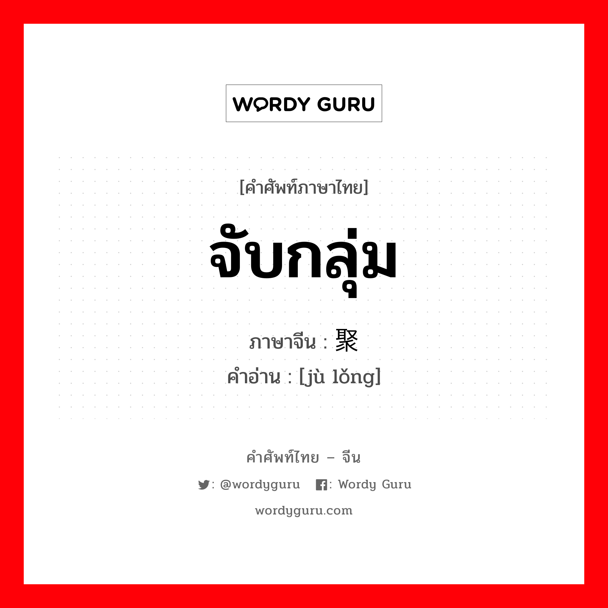 จับกลุ่ม ภาษาจีนคืออะไร, คำศัพท์ภาษาไทย - จีน จับกลุ่ม ภาษาจีน 聚拢 คำอ่าน [jù lǒng]