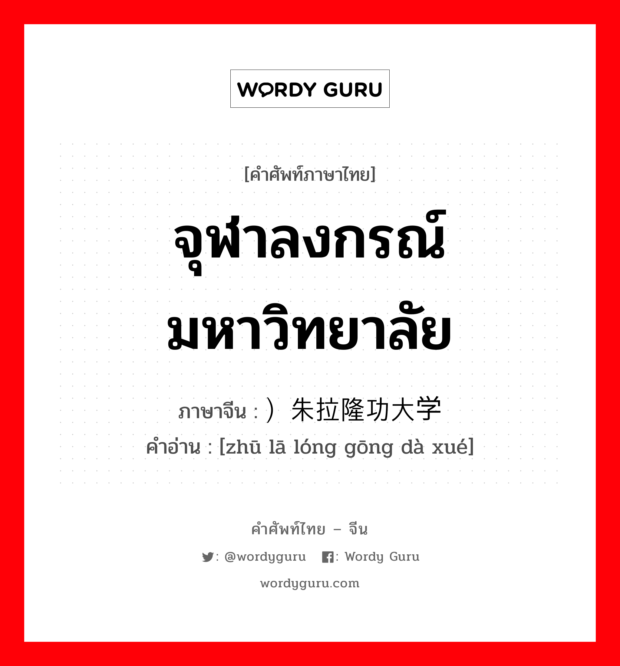 จุฬาลงกรณ์มหาวิทยาลัย ภาษาจีนคืออะไร, คำศัพท์ภาษาไทย - จีน จุฬาลงกรณ์มหาวิทยาลัย ภาษาจีน ）朱拉隆功大学 คำอ่าน [zhū lā lóng gōng dà xué]