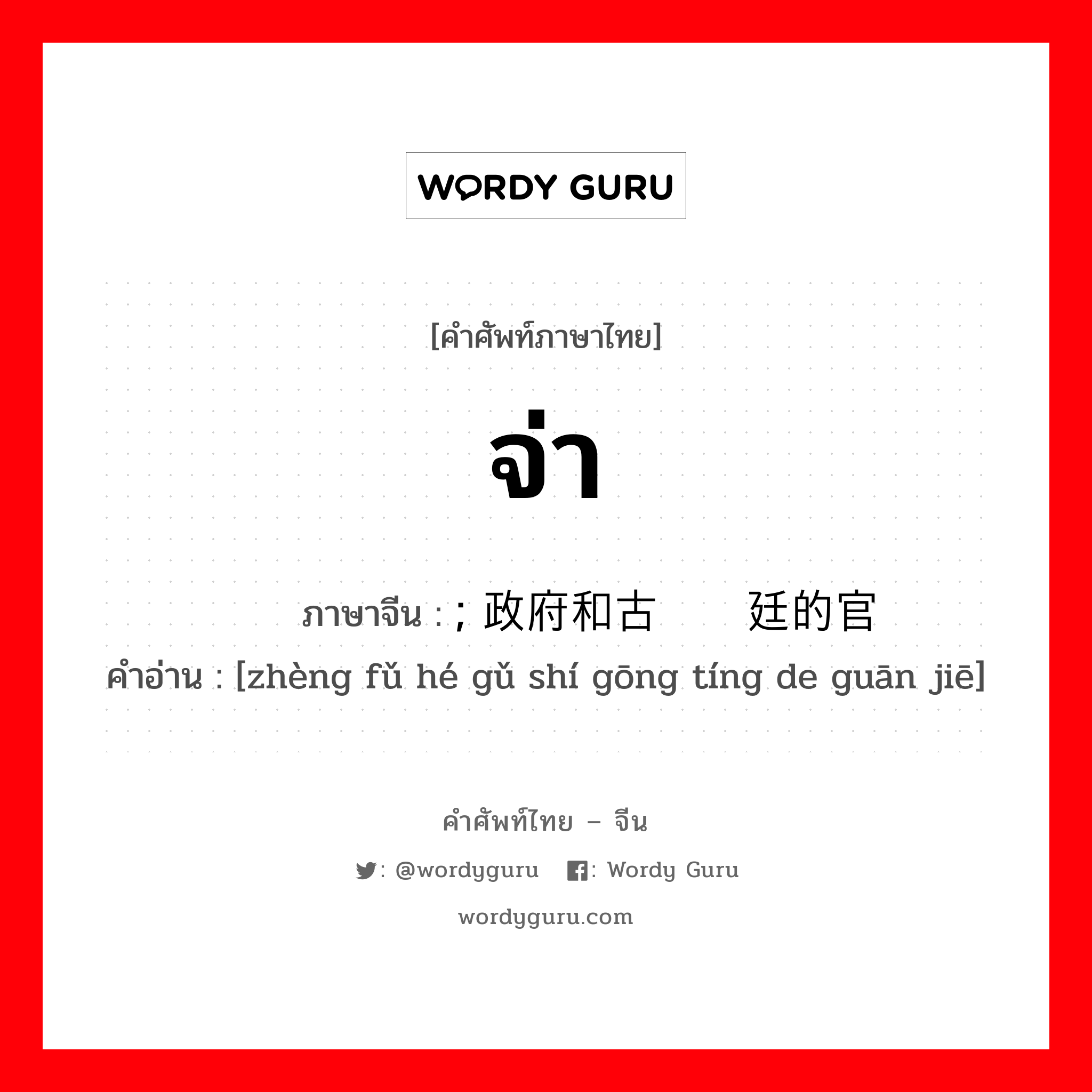 จ่า ภาษาจีนคืออะไร, คำศัพท์ภาษาไทย - จีน จ่า ภาษาจีน ; 政府和古时宫廷的官阶 คำอ่าน [zhèng fǔ hé gǔ shí gōng tíng de guān jiē]