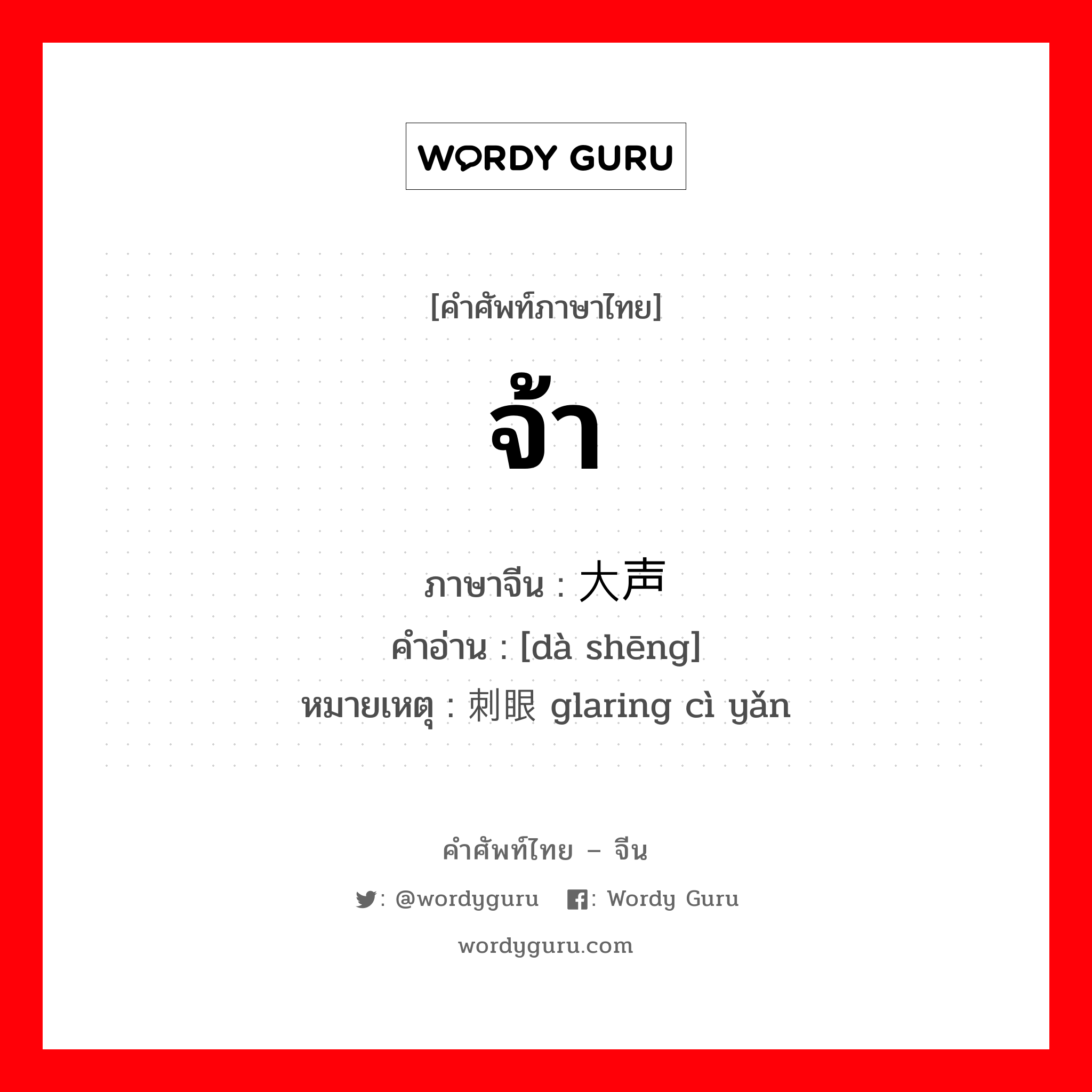 จ้า ภาษาจีนคืออะไร, คำศัพท์ภาษาไทย - จีน จ้า ภาษาจีน 大声 คำอ่าน [dà shēng] หมายเหตุ 刺眼 glaring cì yǎn