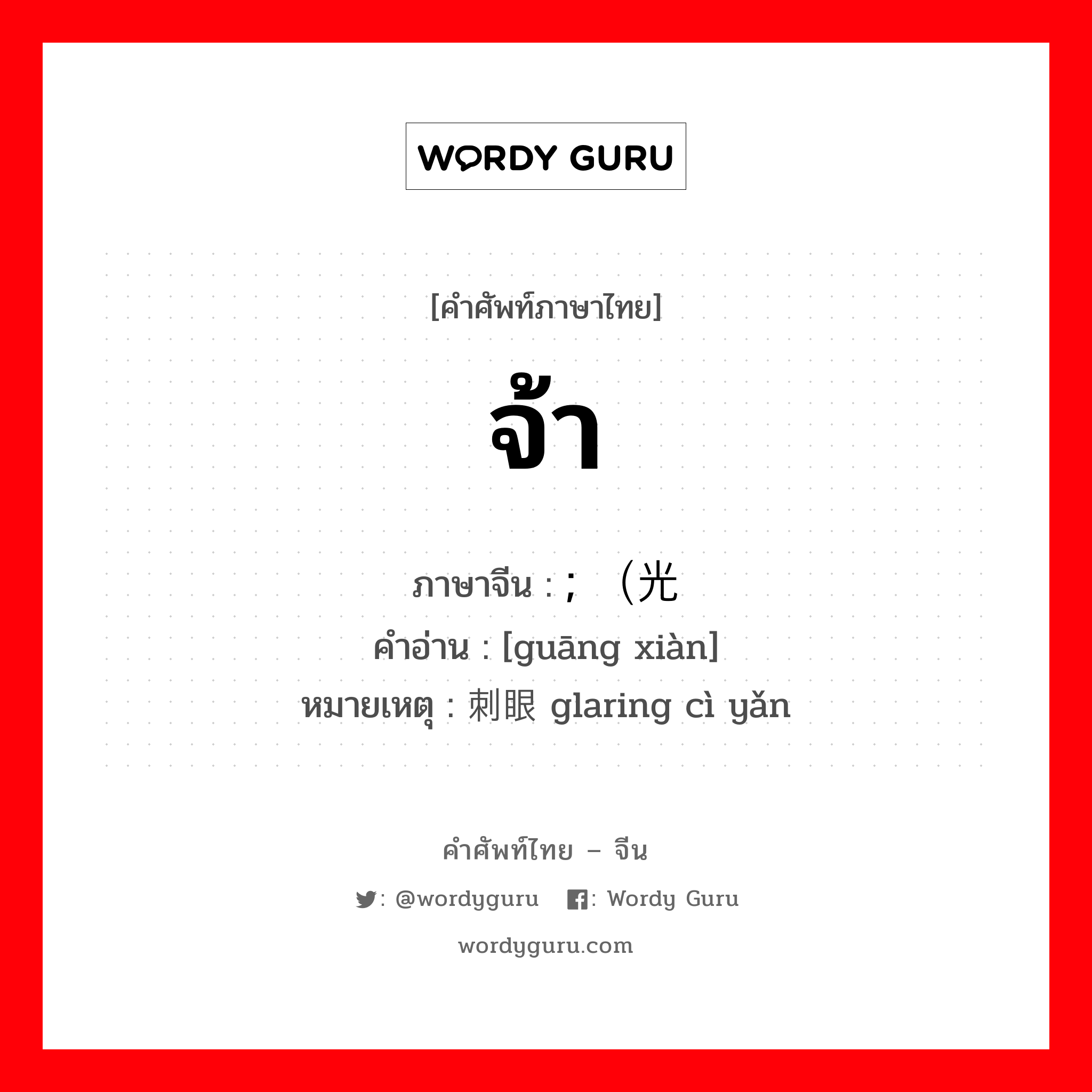 จ้า ภาษาจีนคืออะไร, คำศัพท์ภาษาไทย - จีน จ้า ภาษาจีน ; （光线 คำอ่าน [guāng xiàn] หมายเหตุ 刺眼 glaring cì yǎn