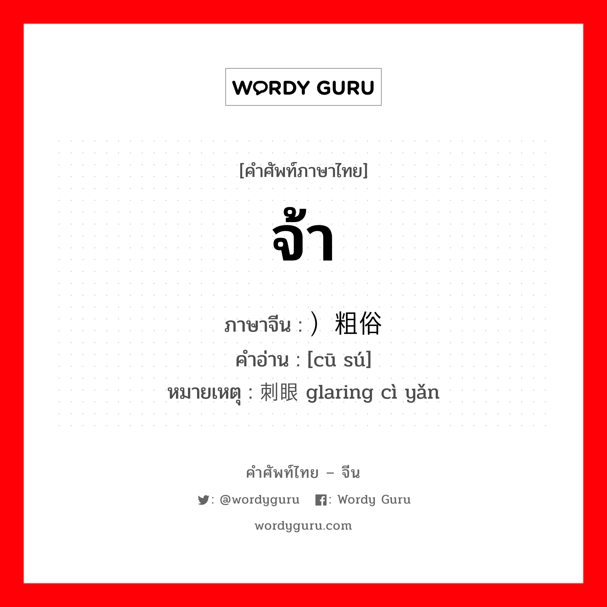 จ้า ภาษาจีนคืออะไร, คำศัพท์ภาษาไทย - จีน จ้า ภาษาจีน ）粗俗 คำอ่าน [cū sú] หมายเหตุ 刺眼 glaring cì yǎn