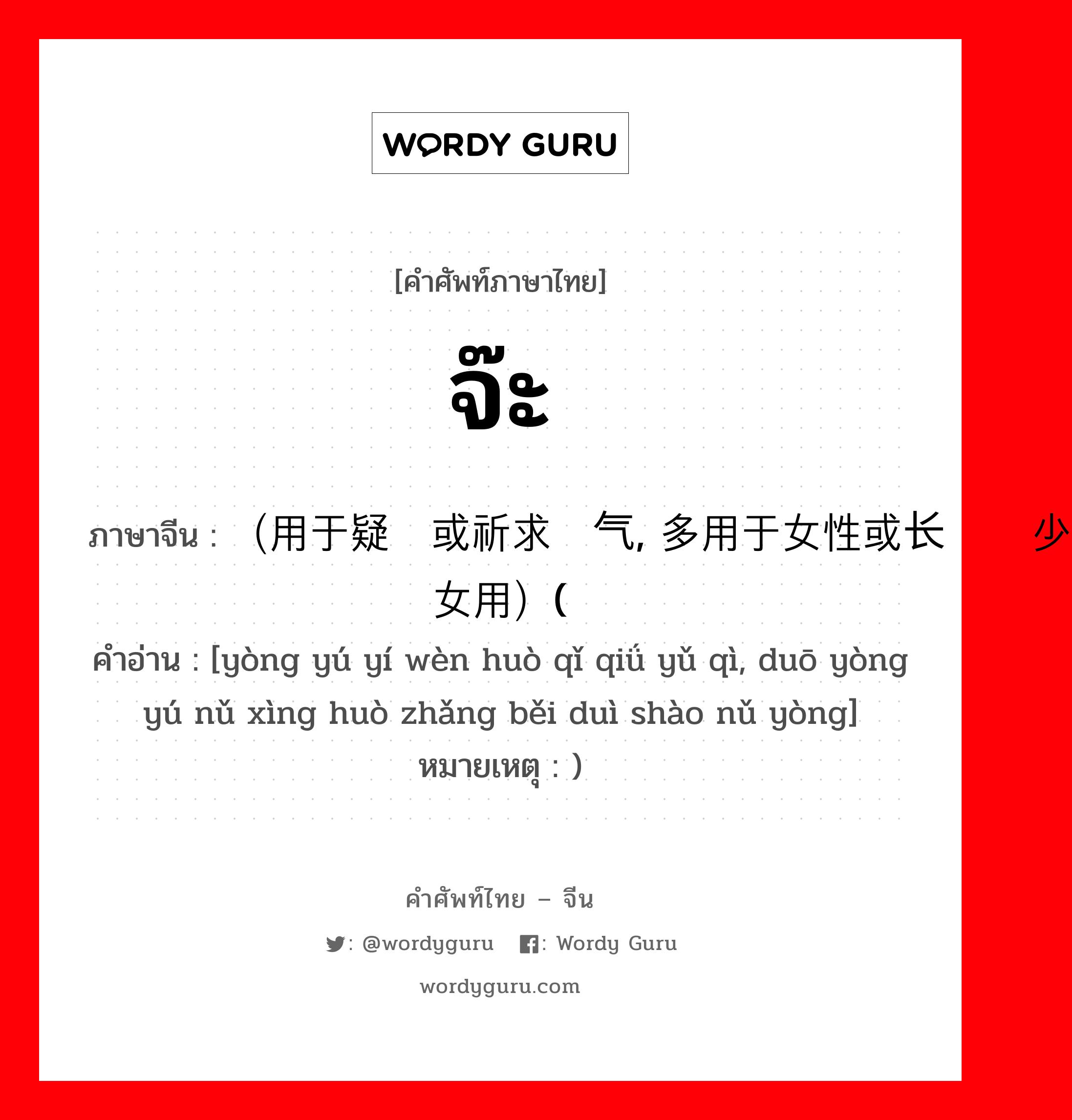 จ๊ะ ภาษาจีนคืออะไร, คำศัพท์ภาษาไทย - จีน จ๊ะ ภาษาจีน （用于疑问或祈求语气, 多用于女性或长辈对少女用）( คำอ่าน [yòng yú yí wèn huò qǐ qiǘ yǔ qì, duō yòng yú nǔ xìng huò zhǎng běi duì shào nǔ yòng] หมายเหตุ )