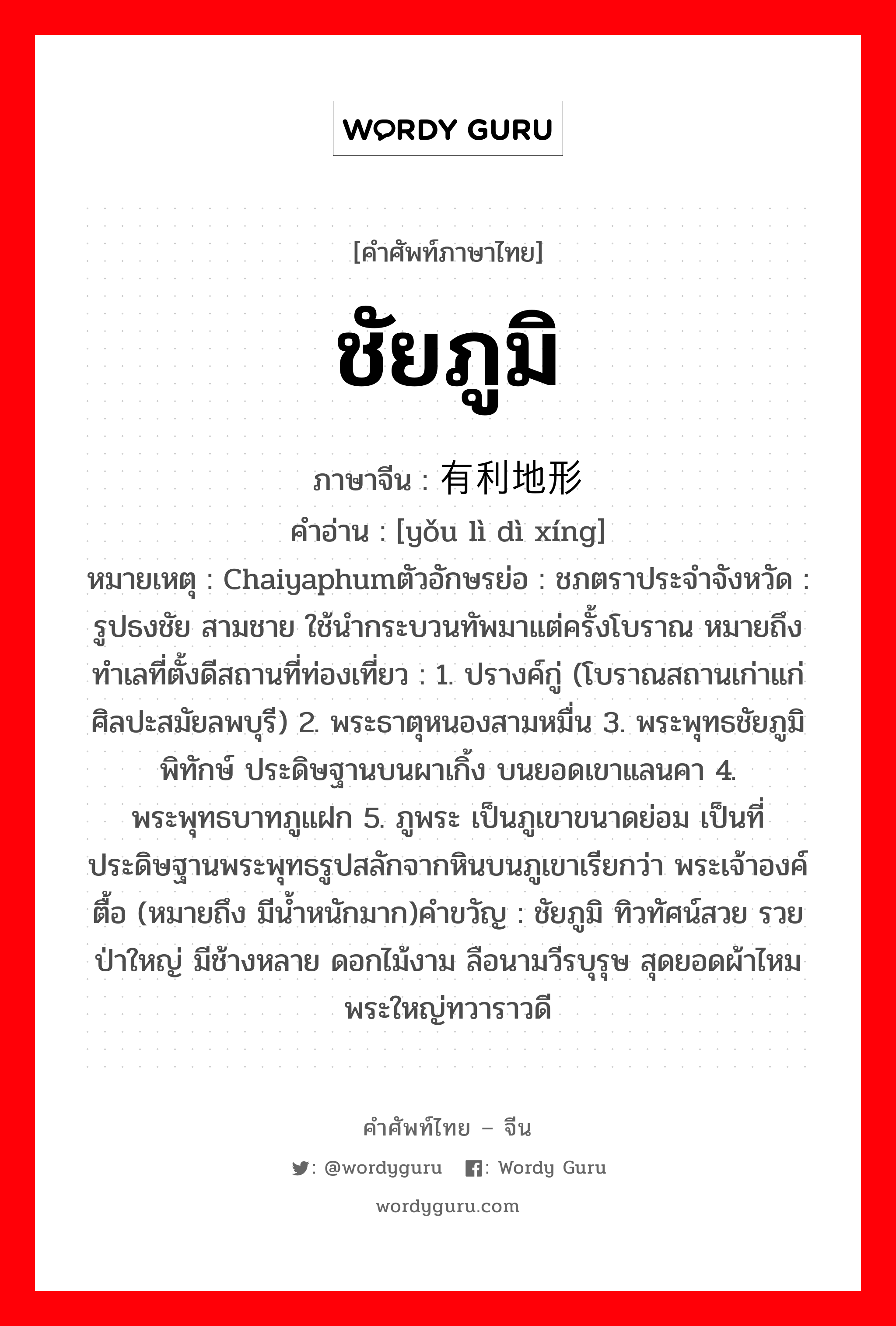 ชัยภูมิ ภาษาจีนคืออะไร, คำศัพท์ภาษาไทย - จีน ชัยภูมิ ภาษาจีน 有利地形 คำอ่าน [yǒu lì dì xíng] หมายเหตุ Chaiyaphumตัวอักษรย่อ : ชภตราประจำจังหวัด : รูปธงชัย สามชาย ใช้นำกระบวนทัพมาแต่ครั้งโบราณ หมายถึง ทำเลที่ตั้งดีสถานที่ท่องเที่ยว : 1. ปรางค์กู่ (โบราณสถานเก่าแก่ ศิลปะสมัยลพบุรี) 2. พระธาตุหนองสามหมื่น 3. พระพุทธชัยภูมิพิทักษ์ ประดิษฐานบนผาเกิ้ง บนยอดเขาแลนคา 4. พระพุทธบาทภูแฝก 5. ภูพระ เป็นภูเขาขนาดย่อม เป็นที่ประดิษฐานพระพุทธรูปสลักจากหินบนภูเขาเรียกว่า พระเจ้าองค์ตื้อ (หมายถึง มีน้ำหนักมาก)คำขวัญ : ชัยภูมิ ทิวทัศน์สวย รวยป่าใหญ่ มีช้างหลาย ดอกไม้งาม ลือนามวีรบุรุษ สุดยอดผ้าไหม พระใหญ่ทวาราวดี