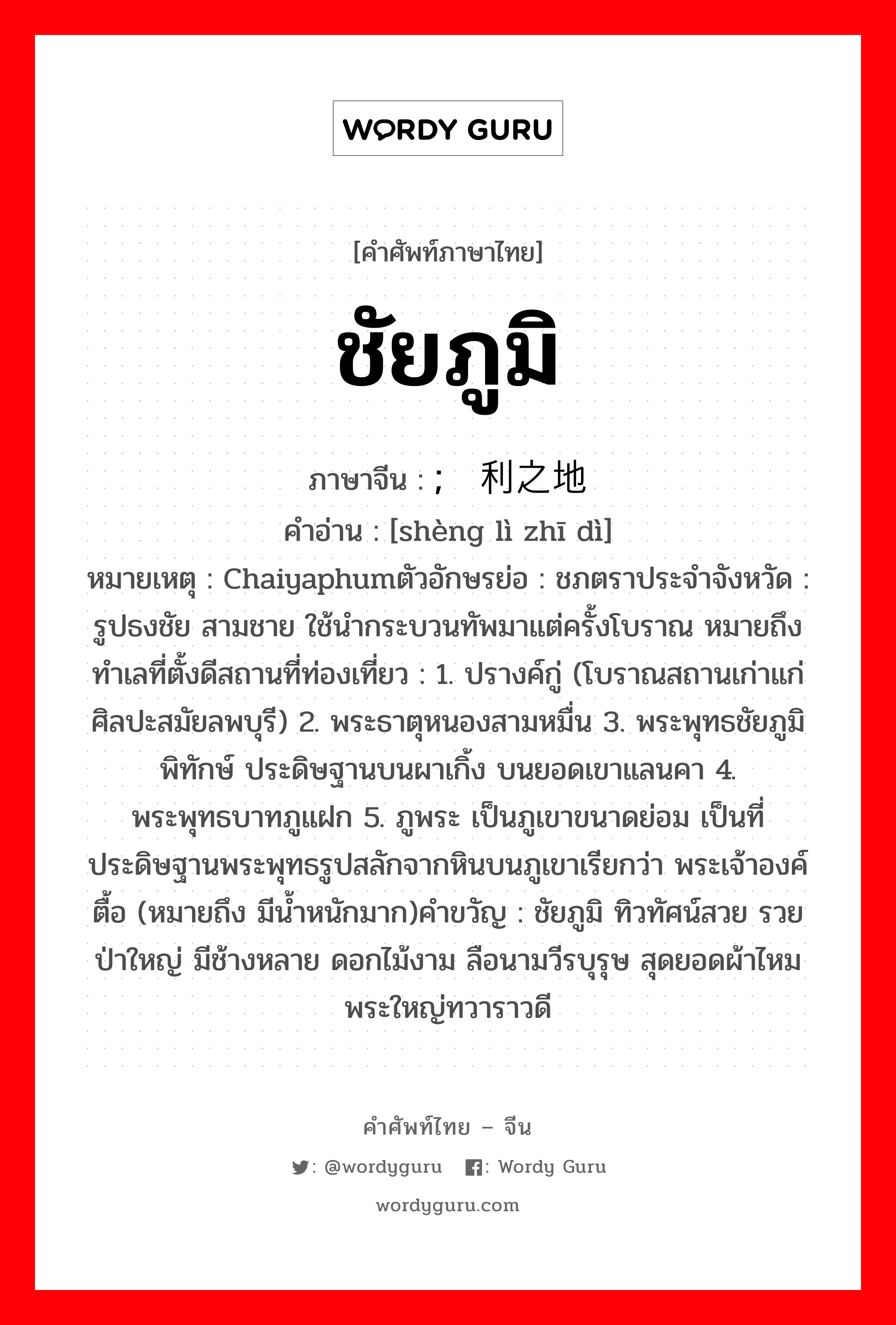 ชัยภูมิ ภาษาจีนคืออะไร, คำศัพท์ภาษาไทย - จีน ชัยภูมิ ภาษาจีน ; 胜利之地 คำอ่าน [shèng lì zhī dì] หมายเหตุ Chaiyaphumตัวอักษรย่อ : ชภตราประจำจังหวัด : รูปธงชัย สามชาย ใช้นำกระบวนทัพมาแต่ครั้งโบราณ หมายถึง ทำเลที่ตั้งดีสถานที่ท่องเที่ยว : 1. ปรางค์กู่ (โบราณสถานเก่าแก่ ศิลปะสมัยลพบุรี) 2. พระธาตุหนองสามหมื่น 3. พระพุทธชัยภูมิพิทักษ์ ประดิษฐานบนผาเกิ้ง บนยอดเขาแลนคา 4. พระพุทธบาทภูแฝก 5. ภูพระ เป็นภูเขาขนาดย่อม เป็นที่ประดิษฐานพระพุทธรูปสลักจากหินบนภูเขาเรียกว่า พระเจ้าองค์ตื้อ (หมายถึง มีน้ำหนักมาก)คำขวัญ : ชัยภูมิ ทิวทัศน์สวย รวยป่าใหญ่ มีช้างหลาย ดอกไม้งาม ลือนามวีรบุรุษ สุดยอดผ้าไหม พระใหญ่ทวาราวดี