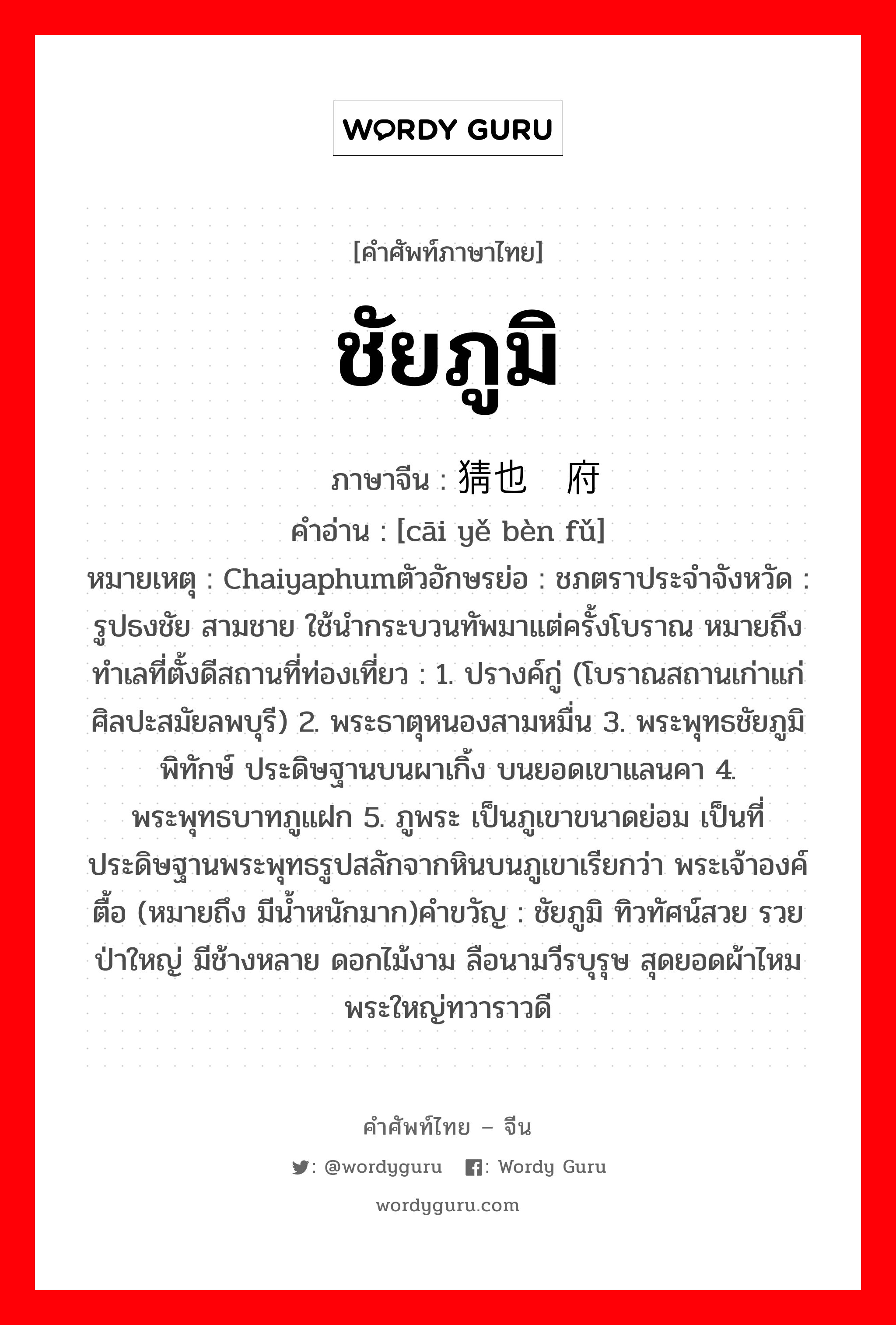 ชัยภูมิ ภาษาจีนคืออะไร, คำศัพท์ภาษาไทย - จีน ชัยภูมิ ภาษาจีน 猜也贲府 คำอ่าน [cāi yě bèn fǔ] หมายเหตุ Chaiyaphumตัวอักษรย่อ : ชภตราประจำจังหวัด : รูปธงชัย สามชาย ใช้นำกระบวนทัพมาแต่ครั้งโบราณ หมายถึง ทำเลที่ตั้งดีสถานที่ท่องเที่ยว : 1. ปรางค์กู่ (โบราณสถานเก่าแก่ ศิลปะสมัยลพบุรี) 2. พระธาตุหนองสามหมื่น 3. พระพุทธชัยภูมิพิทักษ์ ประดิษฐานบนผาเกิ้ง บนยอดเขาแลนคา 4. พระพุทธบาทภูแฝก 5. ภูพระ เป็นภูเขาขนาดย่อม เป็นที่ประดิษฐานพระพุทธรูปสลักจากหินบนภูเขาเรียกว่า พระเจ้าองค์ตื้อ (หมายถึง มีน้ำหนักมาก)คำขวัญ : ชัยภูมิ ทิวทัศน์สวย รวยป่าใหญ่ มีช้างหลาย ดอกไม้งาม ลือนามวีรบุรุษ สุดยอดผ้าไหม พระใหญ่ทวาราวดี