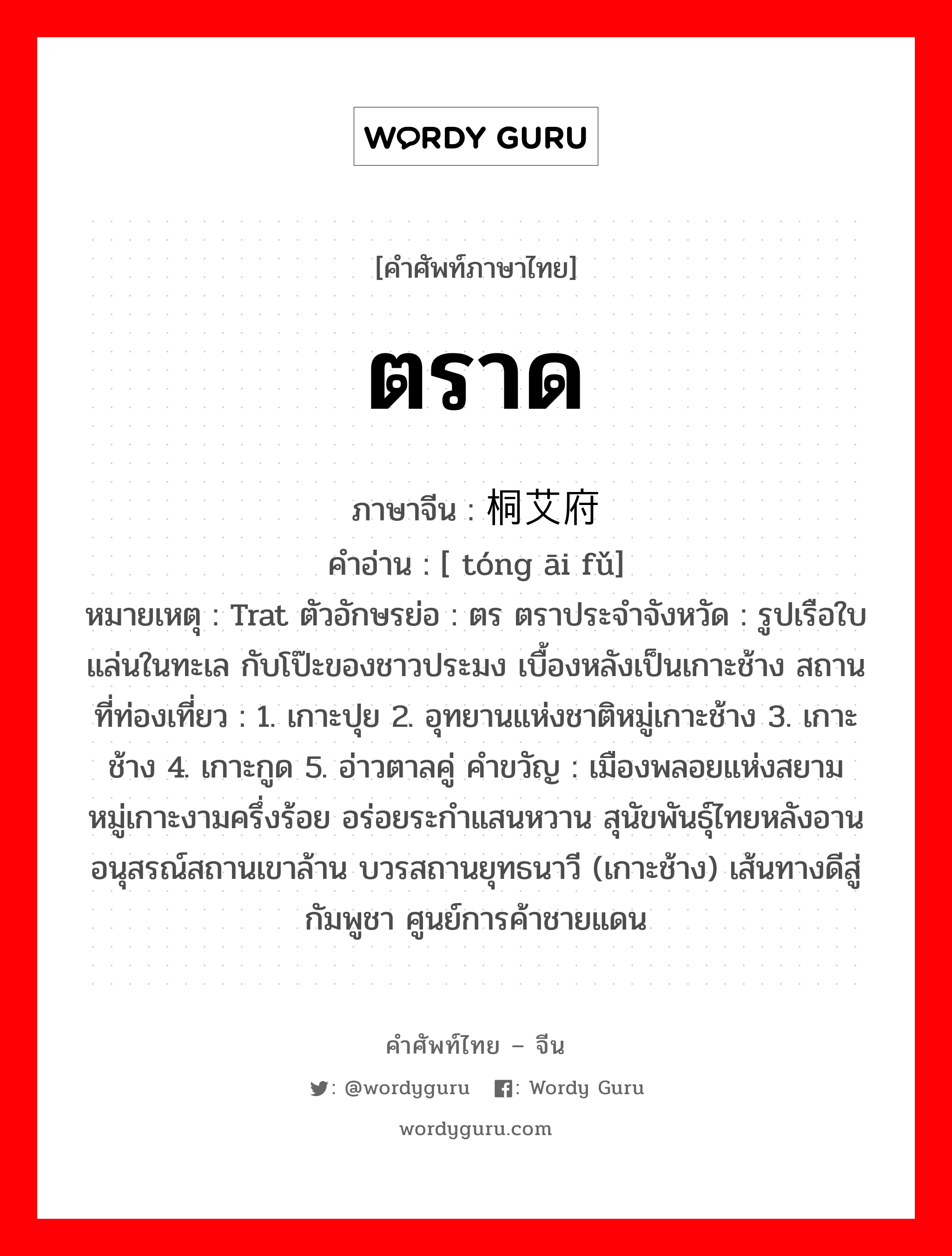 ตราด ภาษาจีนคืออะไร, คำศัพท์ภาษาไทย - จีน ตราด ภาษาจีน 桐艾府 คำอ่าน [ tóng āi fǔ] หมายเหตุ Trat ตัวอักษรย่อ : ตร ตราประจำจังหวัด : รูปเรือใบแล่นในทะเล กับโป๊ะของชาวประมง เบื้องหลังเป็นเกาะช้าง สถานที่ท่องเที่ยว : 1. เกาะปุย 2. อุทยานแห่งชาติหมู่เกาะช้าง 3. เกาะช้าง 4. เกาะกูด 5. อ่าวตาลคู่ คำขวัญ : เมืองพลอยแห่งสยาม หมู่เกาะงามครึ่งร้อย อร่อยระกำแสนหวาน สุนัขพันธุ์ไทยหลังอาน อนุสรณ์สถานเขาล้าน บวรสถานยุทธนาวี (เกาะช้าง) เส้นทางดีสู่กัมพูชา ศูนย์การค้าชายแดน