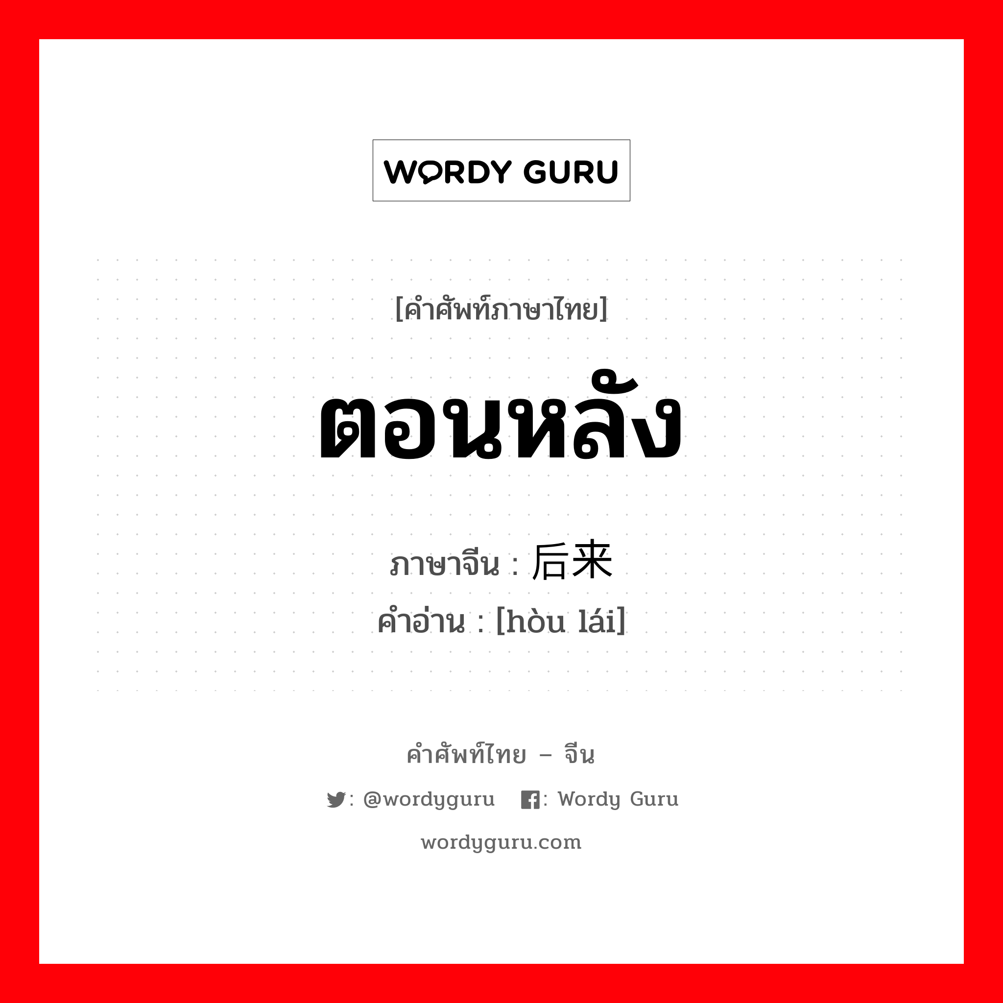 ตอนหลัง ภาษาจีนคืออะไร, คำศัพท์ภาษาไทย - จีน ตอนหลัง ภาษาจีน 后来 คำอ่าน [hòu lái]