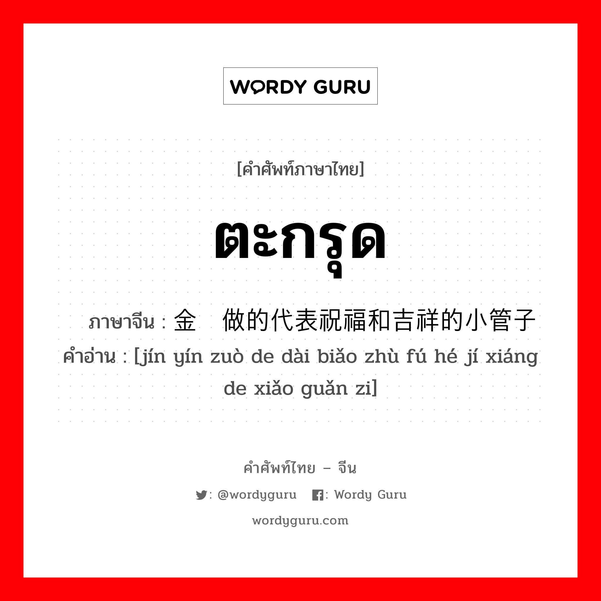 ตะกรุด ภาษาจีนคืออะไร, คำศัพท์ภาษาไทย - จีน ตะกรุด ภาษาจีน 金银做的代表祝福和吉祥的小管子 คำอ่าน [jín yín zuò de dài biǎo zhù fú hé jí xiáng de xiǎo guǎn zi]