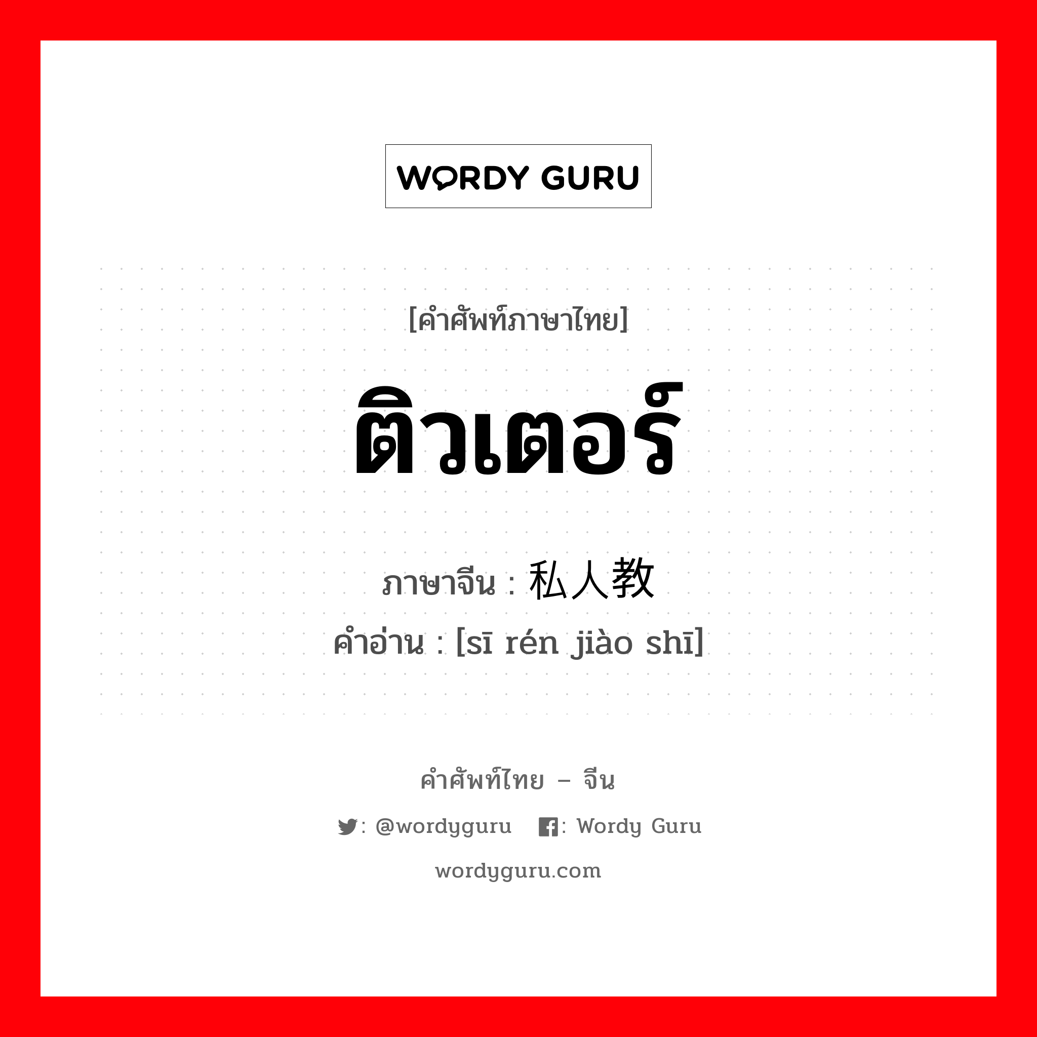 ติวเตอร์ ภาษาจีนคืออะไร, คำศัพท์ภาษาไทย - จีน ติวเตอร์ ภาษาจีน 私人教师 คำอ่าน [sī rén jiào shī]