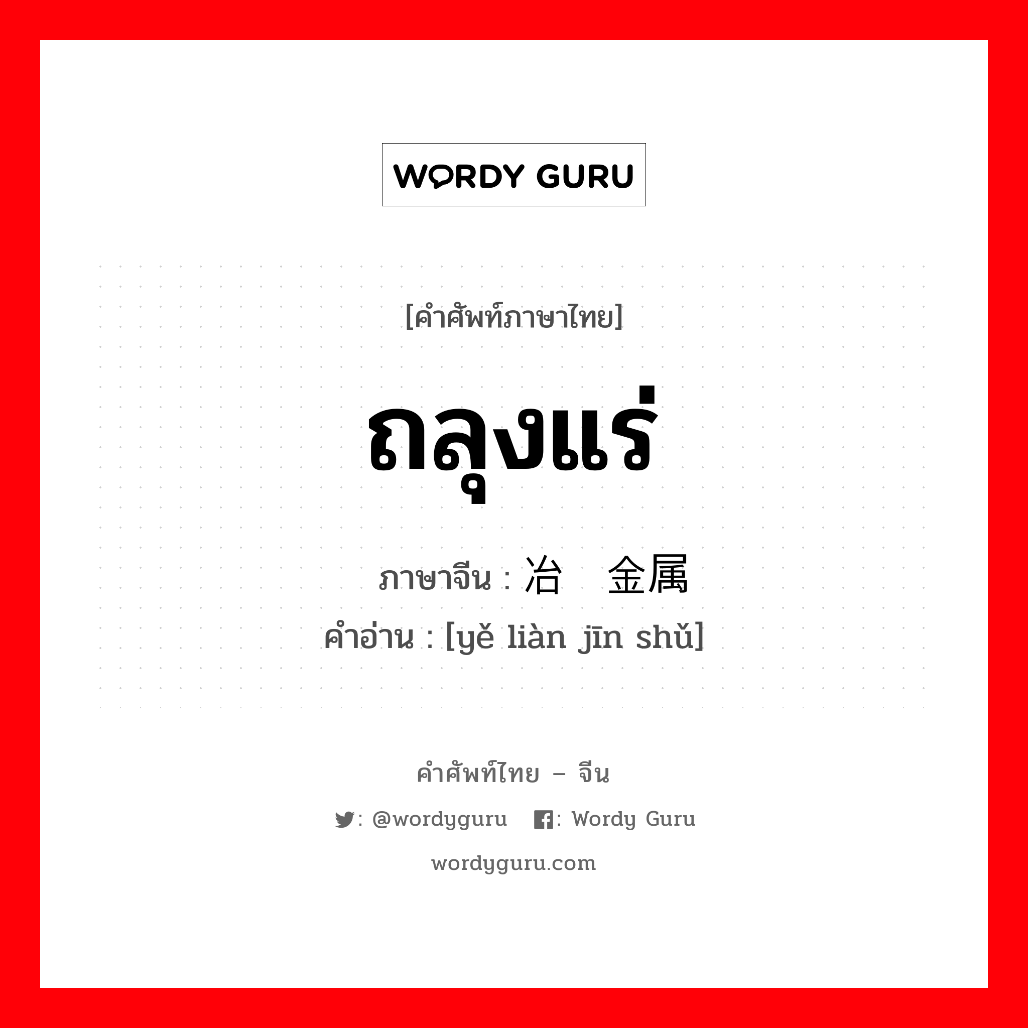 ถลุงแร่ ภาษาจีนคืออะไร, คำศัพท์ภาษาไทย - จีน ถลุงแร่ ภาษาจีน 冶炼金属 คำอ่าน [yě liàn jīn shǔ]