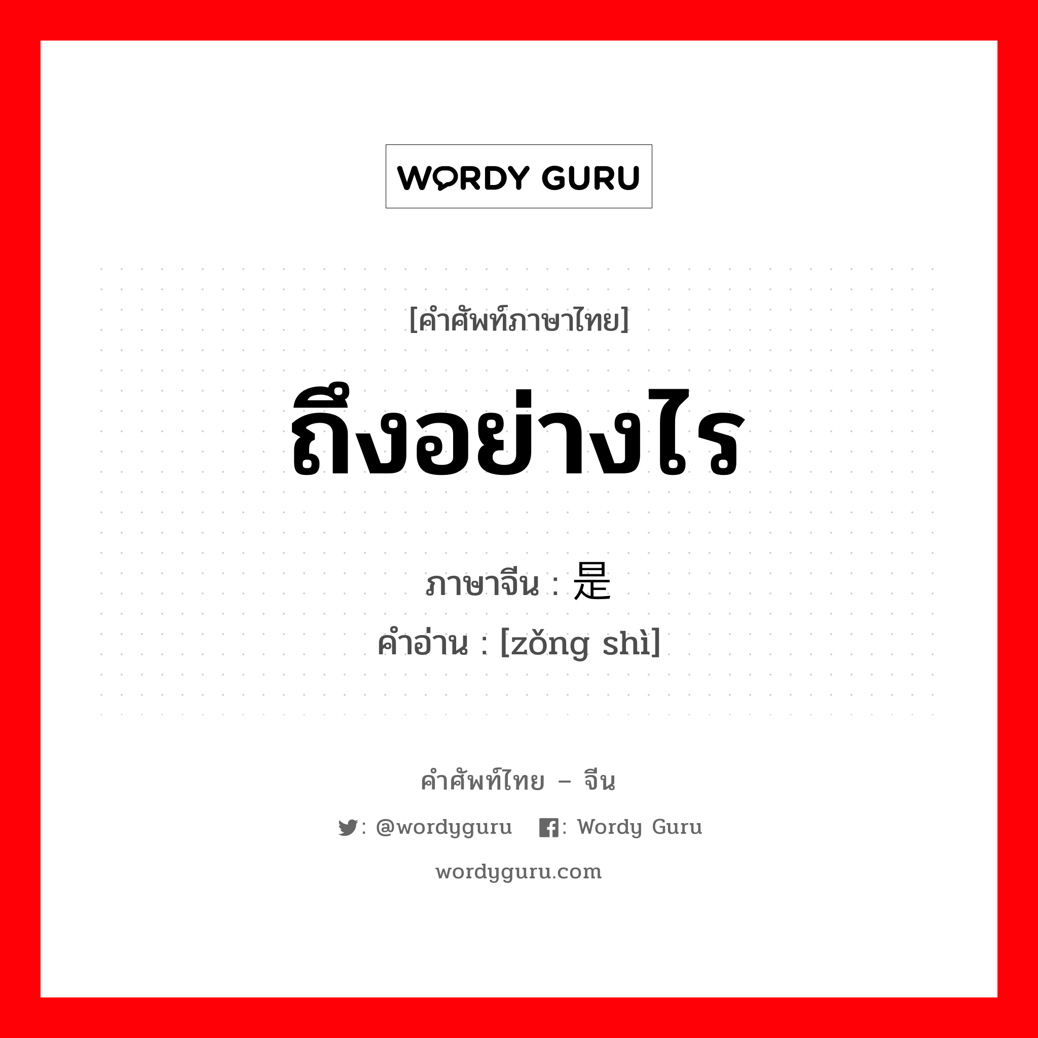 ถึงอย่างไร ภาษาจีนคืออะไร, คำศัพท์ภาษาไทย - จีน ถึงอย่างไร ภาษาจีน 总是 คำอ่าน [zǒng shì]