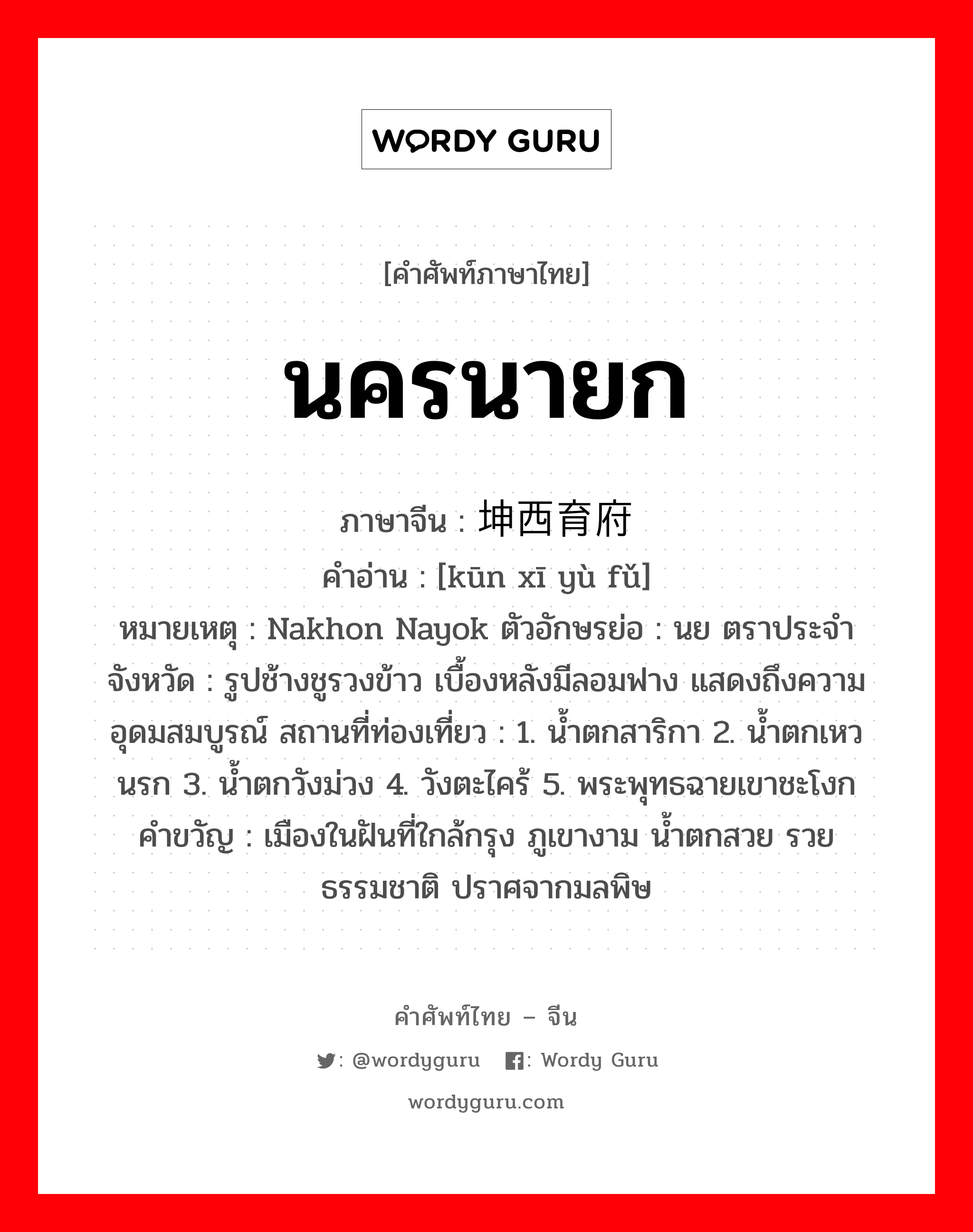 นครนายก ภาษาจีนคืออะไร, คำศัพท์ภาษาไทย - จีน นครนายก ภาษาจีน 坤西育府 คำอ่าน [kūn xī yù fǔ] หมายเหตุ Nakhon Nayok ตัวอักษรย่อ : นย ตราประจำจังหวัด : รูปช้างชูรวงข้าว เบื้องหลังมีลอมฟาง แสดงถึงความอุดมสมบูรณ์ สถานที่ท่องเที่ยว : 1. น้ำตกสาริกา 2. น้ำตกเหวนรก 3. น้ำตกวังม่วง 4. วังตะไคร้ 5. พระพุทธฉายเขาชะโงก คำขวัญ : เมืองในฝันที่ใกล้กรุง ภูเขางาม น้ำตกสวย รวยธรรมชาติ ปราศจากมลพิษ