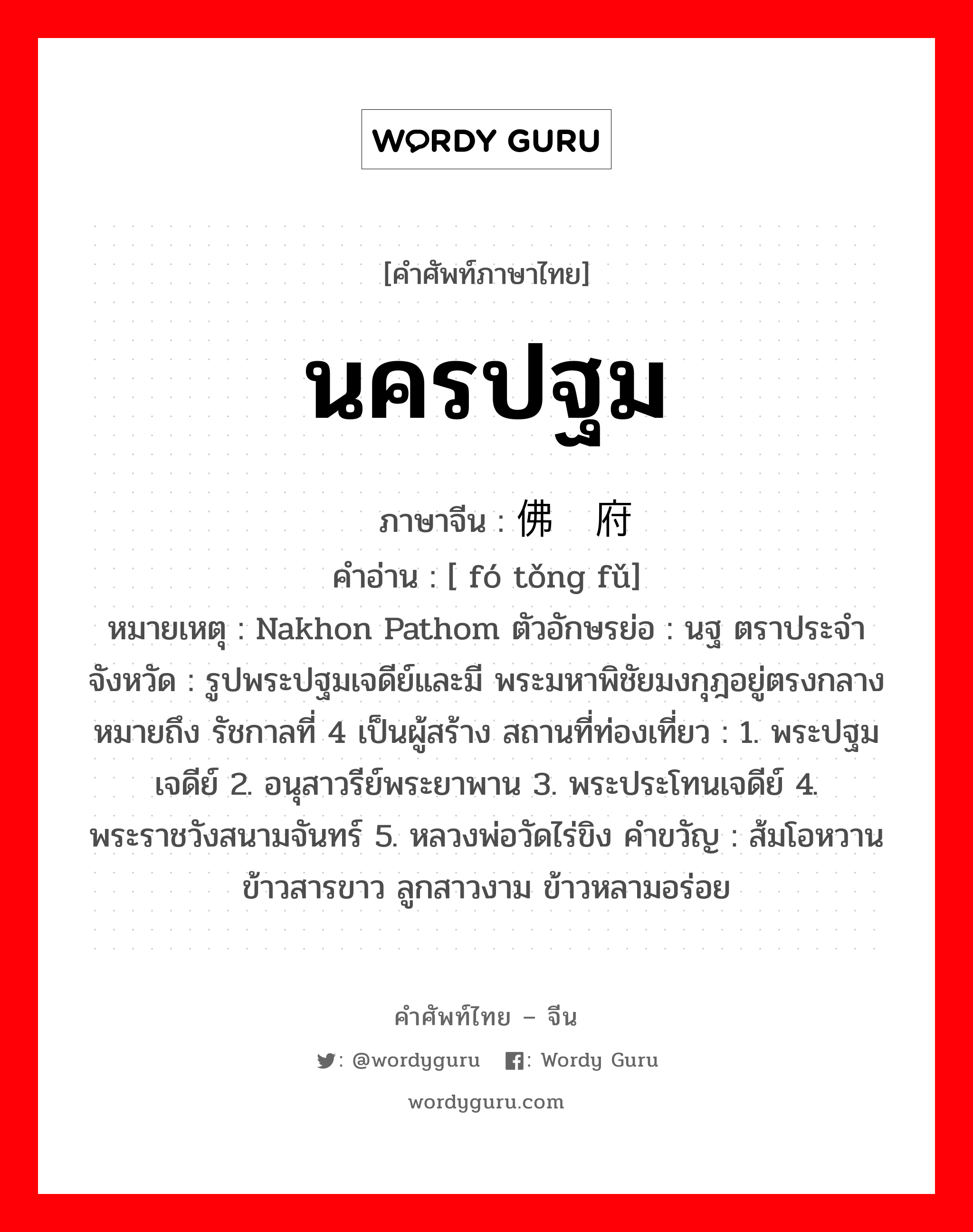 นครปฐม ภาษาจีนคืออะไร, คำศัพท์ภาษาไทย - จีน นครปฐม ภาษาจีน 佛统府 คำอ่าน [ fó tǒng fǔ] หมายเหตุ Nakhon Pathom ตัวอักษรย่อ : นฐ ตราประจำจังหวัด : รูปพระปฐมเจดีย์และมี พระมหาพิชัยมงกุฎอยู่ตรงกลาง หมายถึง รัชกาลที่ 4 เป็นผู้สร้าง สถานที่ท่องเที่ยว : 1. พระปฐมเจดีย์ 2. อนุสาวรีย์พระยาพาน 3. พระประโทนเจดีย์ 4. พระราชวังสนามจันทร์ 5. หลวงพ่อวัดไร่ขิง คำขวัญ : ส้มโอหวาน ข้าวสารขาว ลูกสาวงาม ข้าวหลามอร่อย