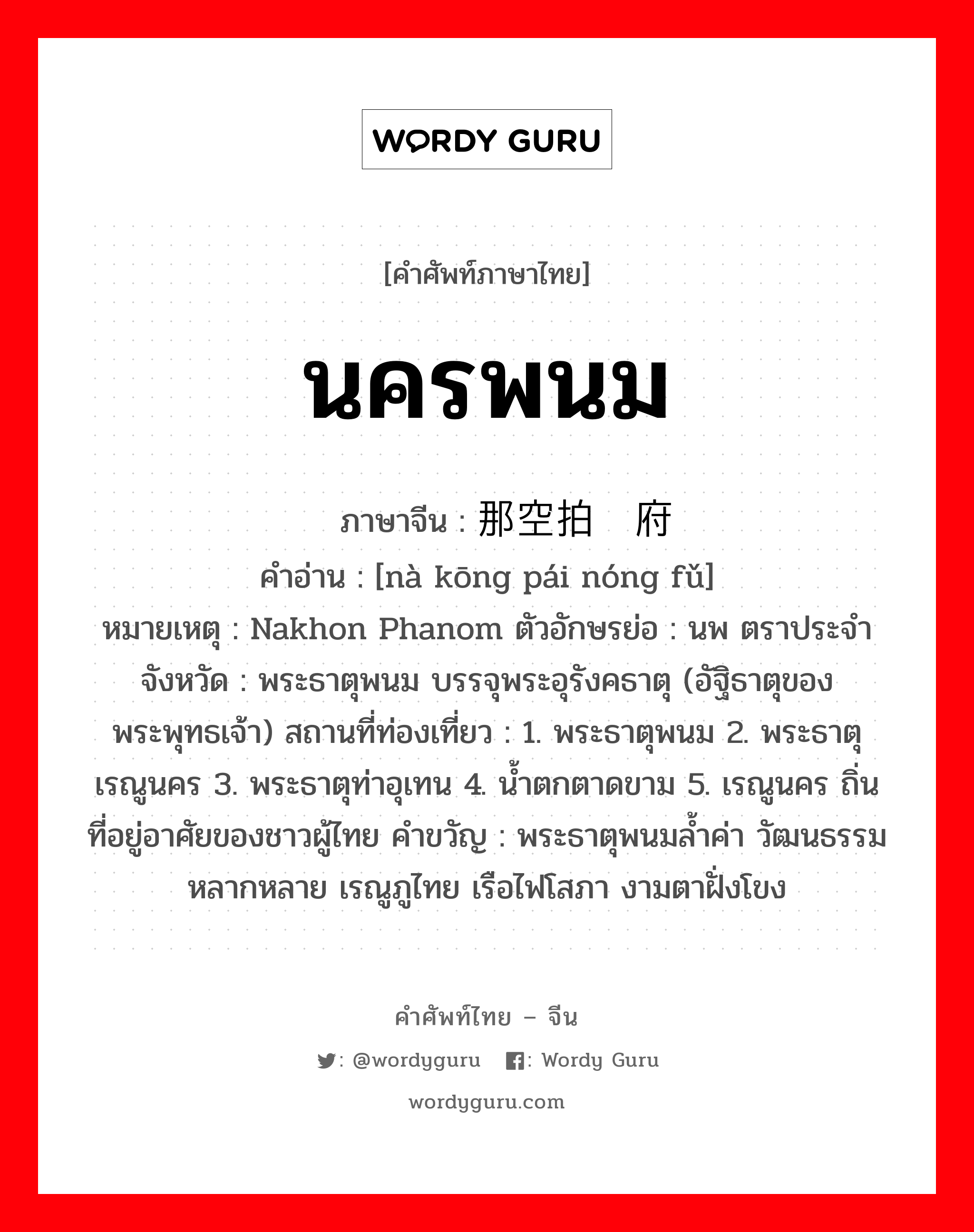 นครพนม ภาษาจีนคืออะไร, คำศัพท์ภาษาไทย - จีน นครพนม ภาษาจีน 那空拍侬府 คำอ่าน [nà kōng pái nóng fǔ] หมายเหตุ Nakhon Phanom ตัวอักษรย่อ : นพ ตราประจำจังหวัด : พระธาตุพนม บรรจุพระอุรังคธาตุ (อัฐิธาตุของพระพุทธเจ้า) สถานที่ท่องเที่ยว : 1. พระธาตุพนม 2. พระธาตุเรณูนคร 3. พระธาตุท่าอุเทน 4. น้ำตกตาดขาม 5. เรณูนคร ถิ่นที่อยู่อาศัยของชาวผู้ไทย คำขวัญ : พระธาตุพนมล้ำค่า วัฒนธรรมหลากหลาย เรณูภูไทย เรือไฟโสภา งามตาฝั่งโขง