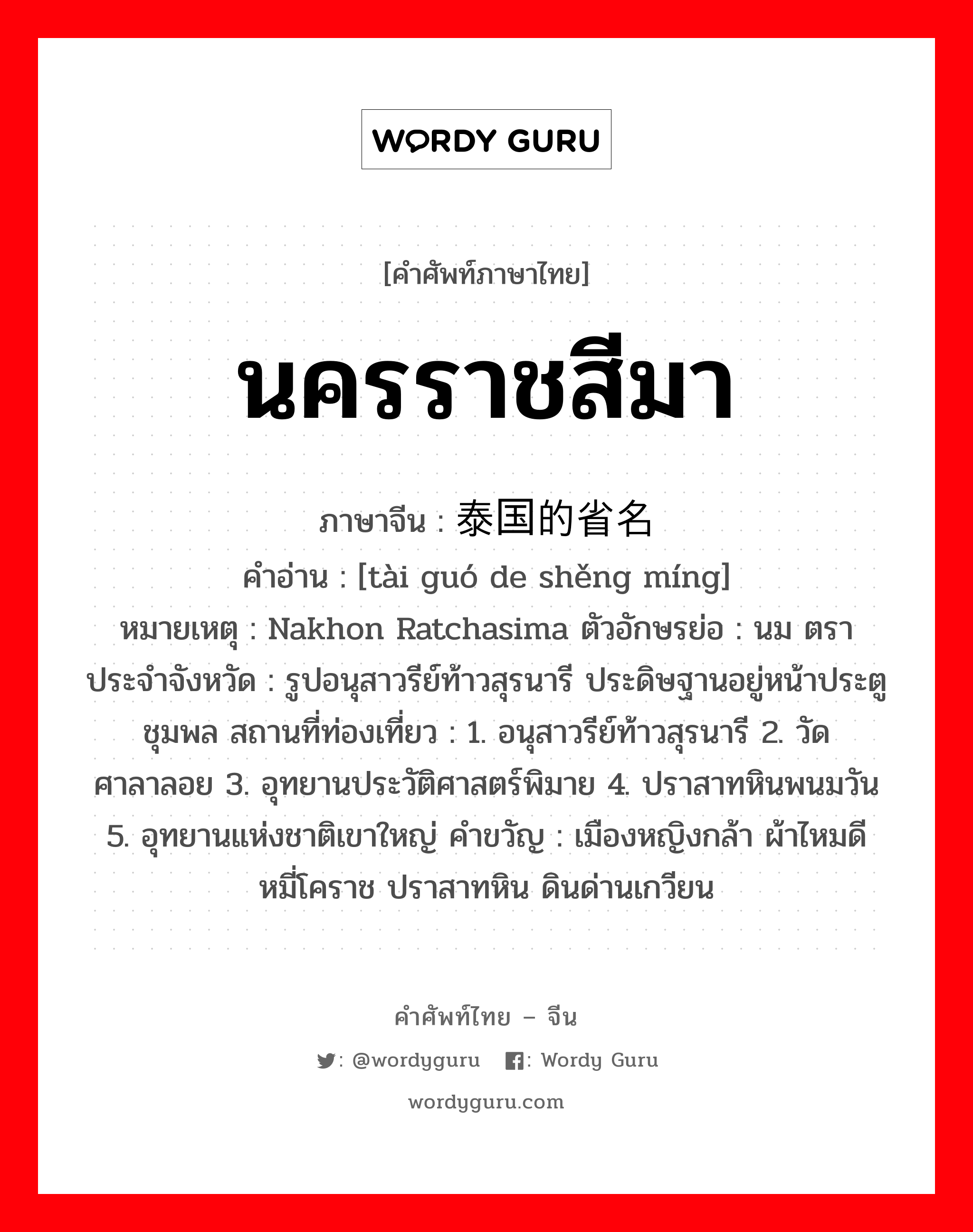 นครราชสีมา ภาษาจีนคืออะไร, คำศัพท์ภาษาไทย - จีน นครราชสีมา ภาษาจีน 泰国的省名 คำอ่าน [tài guó de shěng míng] หมายเหตุ Nakhon Ratchasima ตัวอักษรย่อ : นม ตราประจำจังหวัด : รูปอนุสาวรีย์ท้าวสุรนารี ประดิษฐานอยู่หน้าประตูชุมพล สถานที่ท่องเที่ยว : 1. อนุสาวรีย์ท้าวสุรนารี 2. วัดศาลาลอย 3. อุทยานประวัติศาสตร์พิมาย 4. ปราสาทหินพนมวัน 5. อุทยานแห่งชาติเขาใหญ่ คำขวัญ : เมืองหญิงกล้า ผ้าไหมดี หมี่โคราช ปราสาทหิน ดินด่านเกวียน