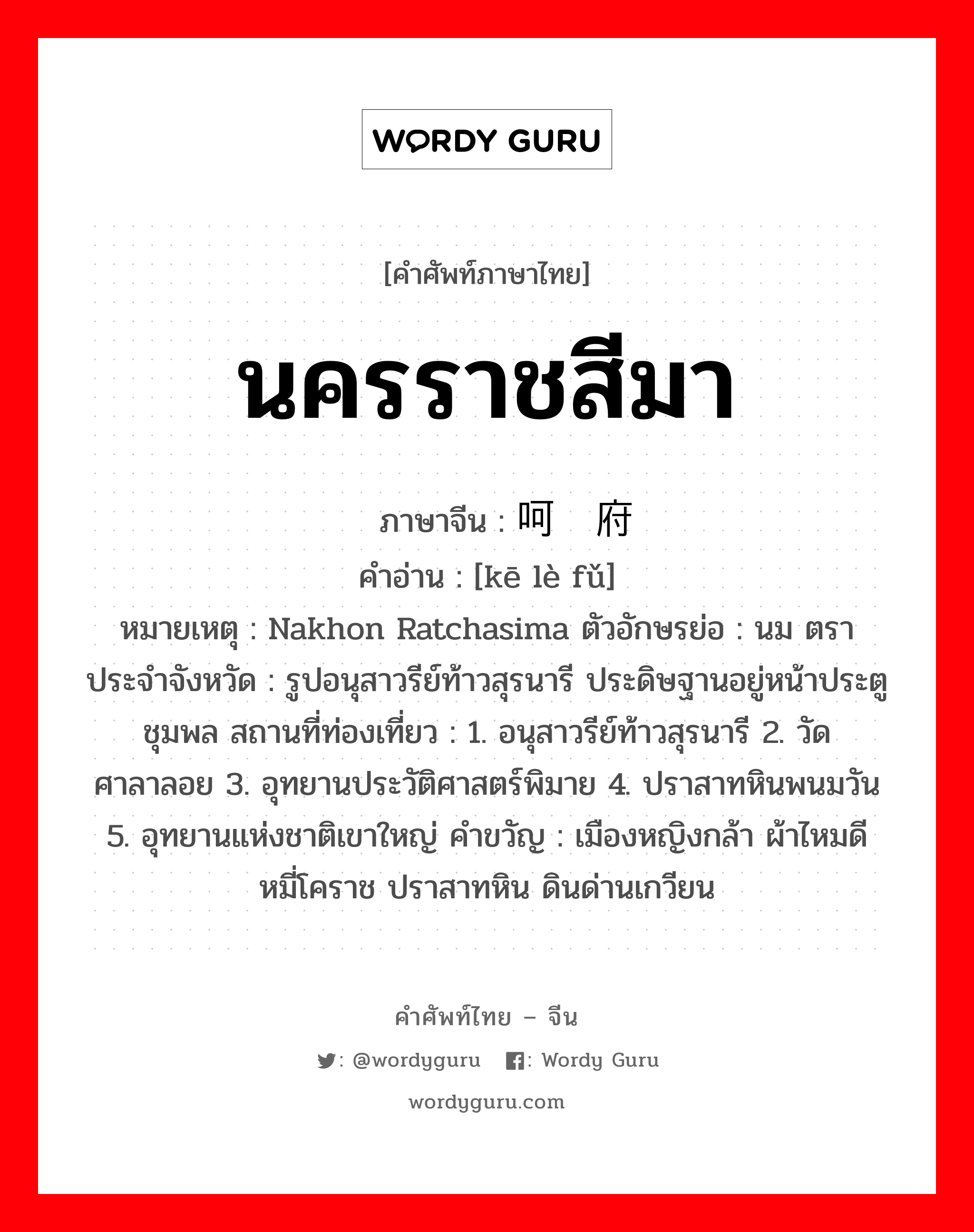 นครราชสีมา ภาษาจีนคืออะไร, คำศัพท์ภาษาไทย - จีน นครราชสีมา ภาษาจีน 呵叻府 คำอ่าน [kē lè fǔ] หมายเหตุ Nakhon Ratchasima ตัวอักษรย่อ : นม ตราประจำจังหวัด : รูปอนุสาวรีย์ท้าวสุรนารี ประดิษฐานอยู่หน้าประตูชุมพล สถานที่ท่องเที่ยว : 1. อนุสาวรีย์ท้าวสุรนารี 2. วัดศาลาลอย 3. อุทยานประวัติศาสตร์พิมาย 4. ปราสาทหินพนมวัน 5. อุทยานแห่งชาติเขาใหญ่ คำขวัญ : เมืองหญิงกล้า ผ้าไหมดี หมี่โคราช ปราสาทหิน ดินด่านเกวียน