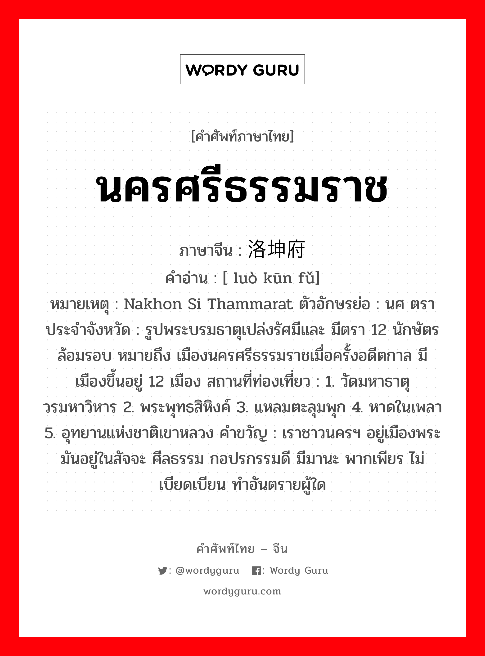 นครศรีธรรมราช ภาษาจีนคืออะไร, คำศัพท์ภาษาไทย - จีน นครศรีธรรมราช ภาษาจีน 洛坤府 คำอ่าน [ luò kūn fǔ] หมายเหตุ Nakhon Si Thammarat ตัวอักษรย่อ : นศ ตราประจำจังหวัด : รูปพระบรมธาตุเปล่งรัศมีและ มีตรา 12 นักษัตรล้อมรอบ หมายถึง เมืองนครศรีธรรมราชเมื่อครั้งอดีตกาล มีเมืองขึ้นอยู่ 12 เมือง สถานที่ท่องเที่ยว : 1. วัดมหาธาตุวรมหาวิหาร 2. พระพุทธสิหิงค์ 3. แหลมตะลุมพุก 4. หาดในเพลา 5. อุทยานแห่งชาติเขาหลวง คำขวัญ : เราชาวนครฯ อยู่เมืองพระ มันอยู่ในสัจจะ ศีลธรรม กอปรกรรมดี มีมานะ พากเพียร ไม่เบียดเบียน ทำอันตรายผู้ใด