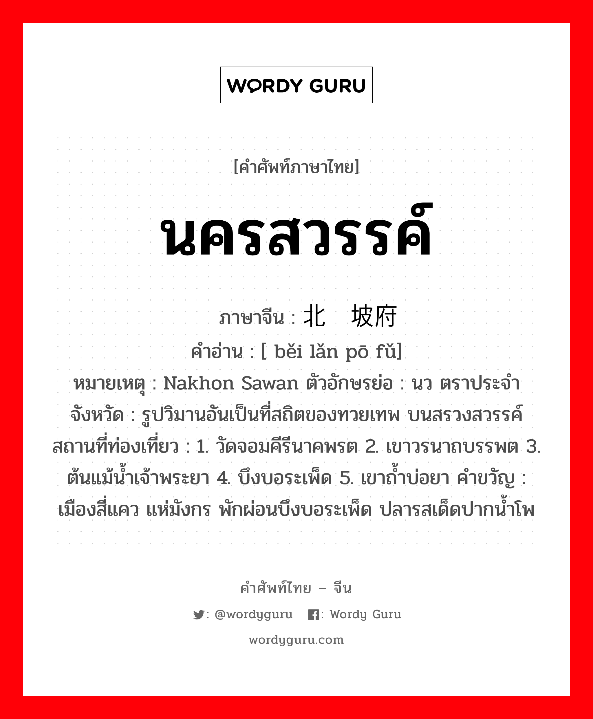 นครสวรรค์ ภาษาจีนคืออะไร, คำศัพท์ภาษาไทย - จีน นครสวรรค์ ภาษาจีน 北榄坡府 คำอ่าน [ běi lǎn pō fǔ] หมายเหตุ Nakhon Sawan ตัวอักษรย่อ : นว ตราประจำจังหวัด : รูปวิมานอันเป็นที่สถิตของทวยเทพ บนสรวงสวรรค์ สถานที่ท่องเที่ยว : 1. วัดจอมคีรีนาคพรต 2. เขาวรนาถบรรพต 3. ต้นแม้น้ำเจ้าพระยา 4. บึงบอระเพ็ด 5. เขาถ้ำบ่อยา คำขวัญ : เมืองสี่แคว แห่มังกร พักผ่อนบึงบอระเพ็ด ปลารสเด็ดปากน้ำโพ