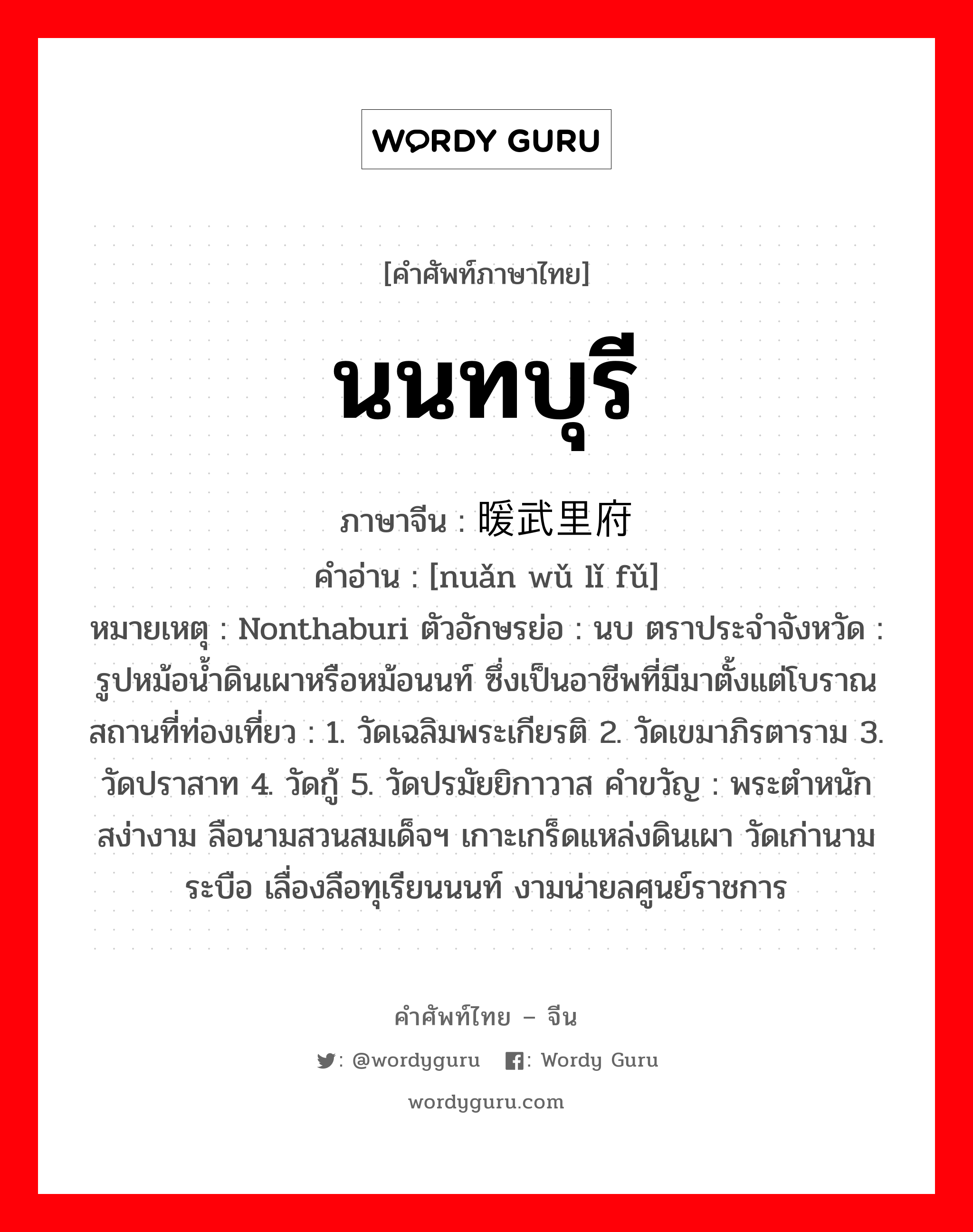 นนทบุรี ภาษาจีนคืออะไร, คำศัพท์ภาษาไทย - จีน นนทบุรี ภาษาจีน 暖武里府 คำอ่าน [nuǎn wǔ lǐ fǔ] หมายเหตุ Nonthaburi ตัวอักษรย่อ : นบ ตราประจำจังหวัด : รูปหม้อน้ำดินเผาหรือหม้อนนท์ ซึ่งเป็นอาชีพที่มีมาตั้งแต่โบราณ สถานที่ท่องเที่ยว : 1. วัดเฉลิมพระเกียรติ 2. วัดเขมาภิรตาราม 3. วัดปราสาท 4. วัดกู้ 5. วัดปรมัยยิกาวาส คำขวัญ : พระตำหนักสง่างาม ลือนามสวนสมเด็จฯ เกาะเกร็ดแหล่งดินเผา วัดเก่านามระบือ เลื่องลือทุเรียนนนท์ งามน่ายลศูนย์ราชการ