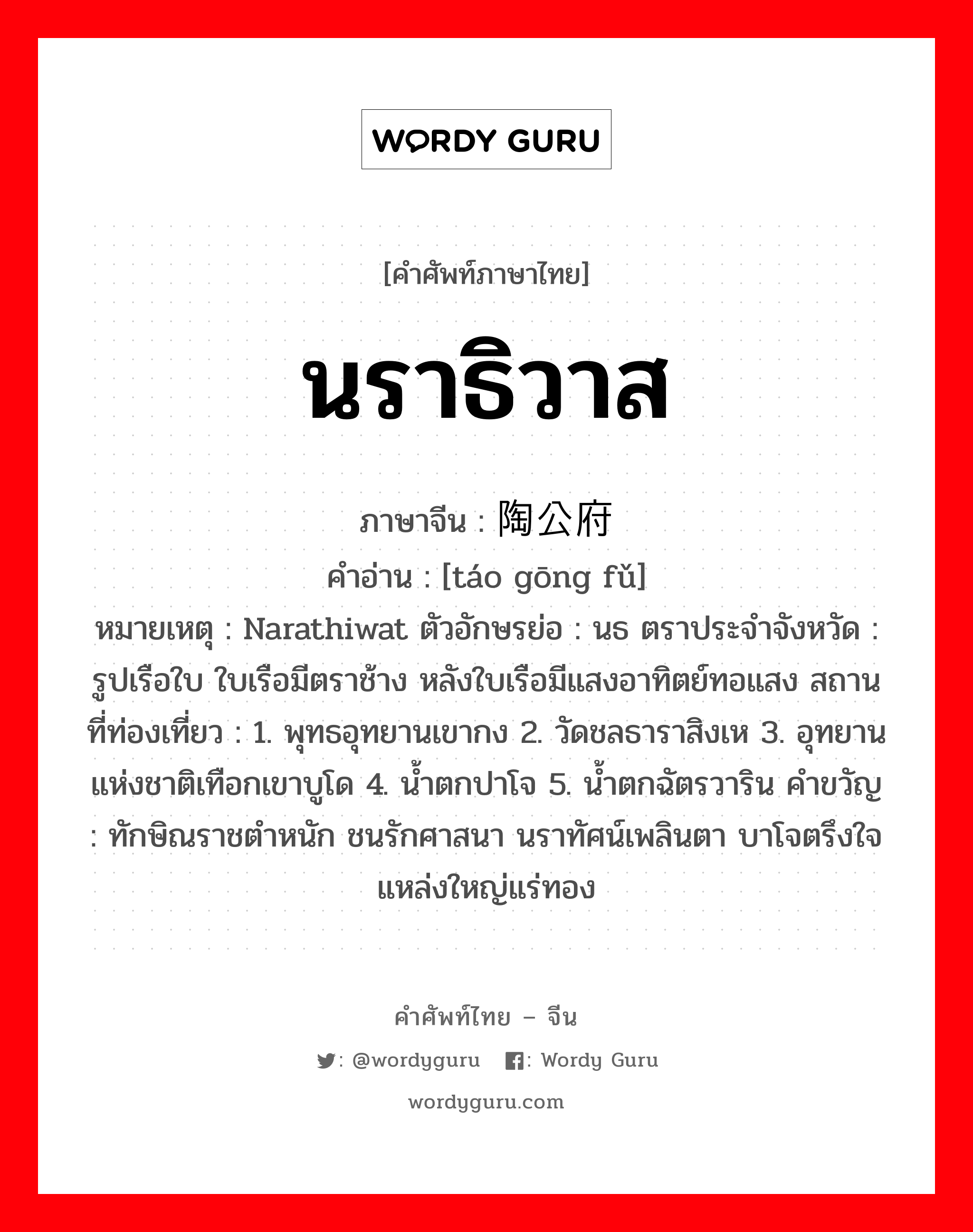 นราธิวาส ภาษาจีนคืออะไร, คำศัพท์ภาษาไทย - จีน นราธิวาส ภาษาจีน 陶公府 คำอ่าน [táo gōng fǔ] หมายเหตุ Narathiwat ตัวอักษรย่อ : นธ ตราประจำจังหวัด : รูปเรือใบ ใบเรือมีตราช้าง หลังใบเรือมีแสงอาทิตย์ทอแสง สถานที่ท่องเที่ยว : 1. พุทธอุทยานเขากง 2. วัดชลธาราสิงเห 3. อุทยานแห่งชาติเทือกเขาบูโด 4. น้ำตกปาโจ 5. น้ำตกฉัตรวาริน คำขวัญ : ทักษิณราชตำหนัก ชนรักศาสนา นราทัศน์เพลินตา บาโจตรึงใจ แหล่งใหญ่แร่ทอง