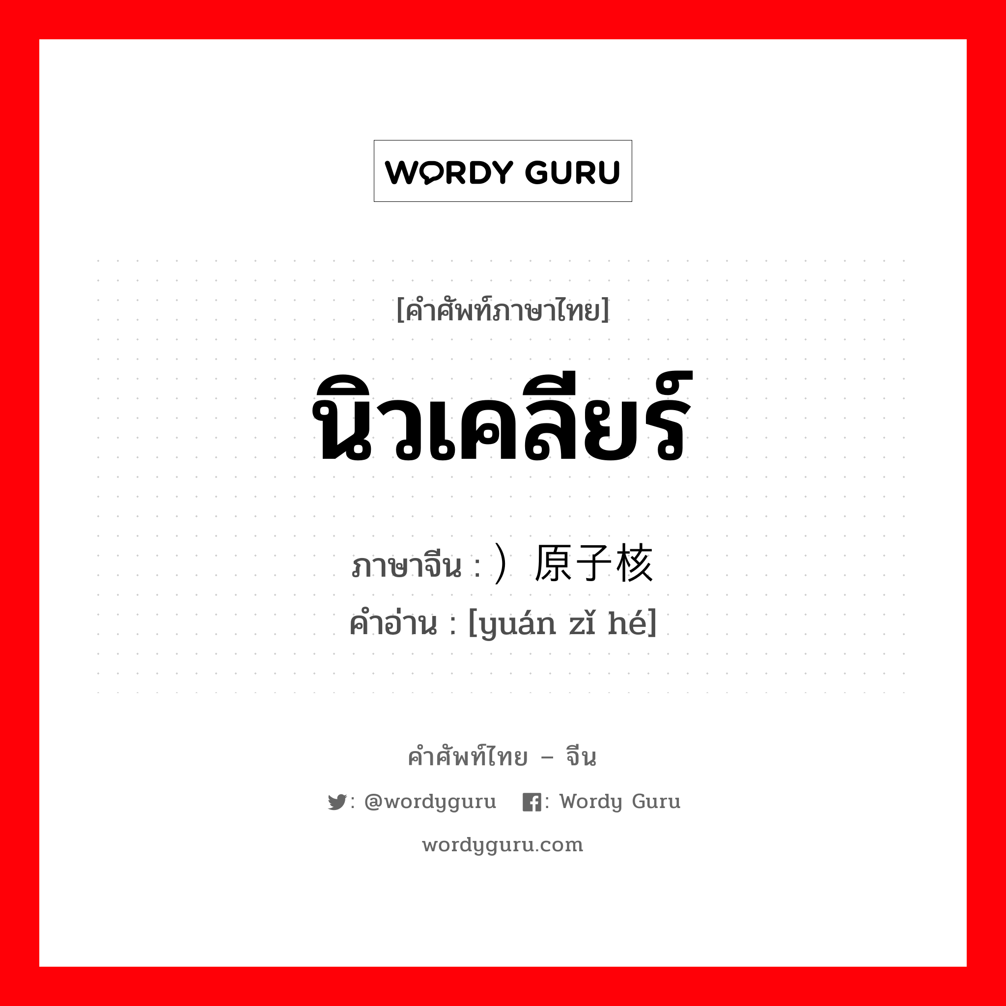 นิวเคลียร์ ภาษาจีนคืออะไร, คำศัพท์ภาษาไทย - จีน นิวเคลียร์ ภาษาจีน ）原子核 คำอ่าน [yuán zǐ hé]