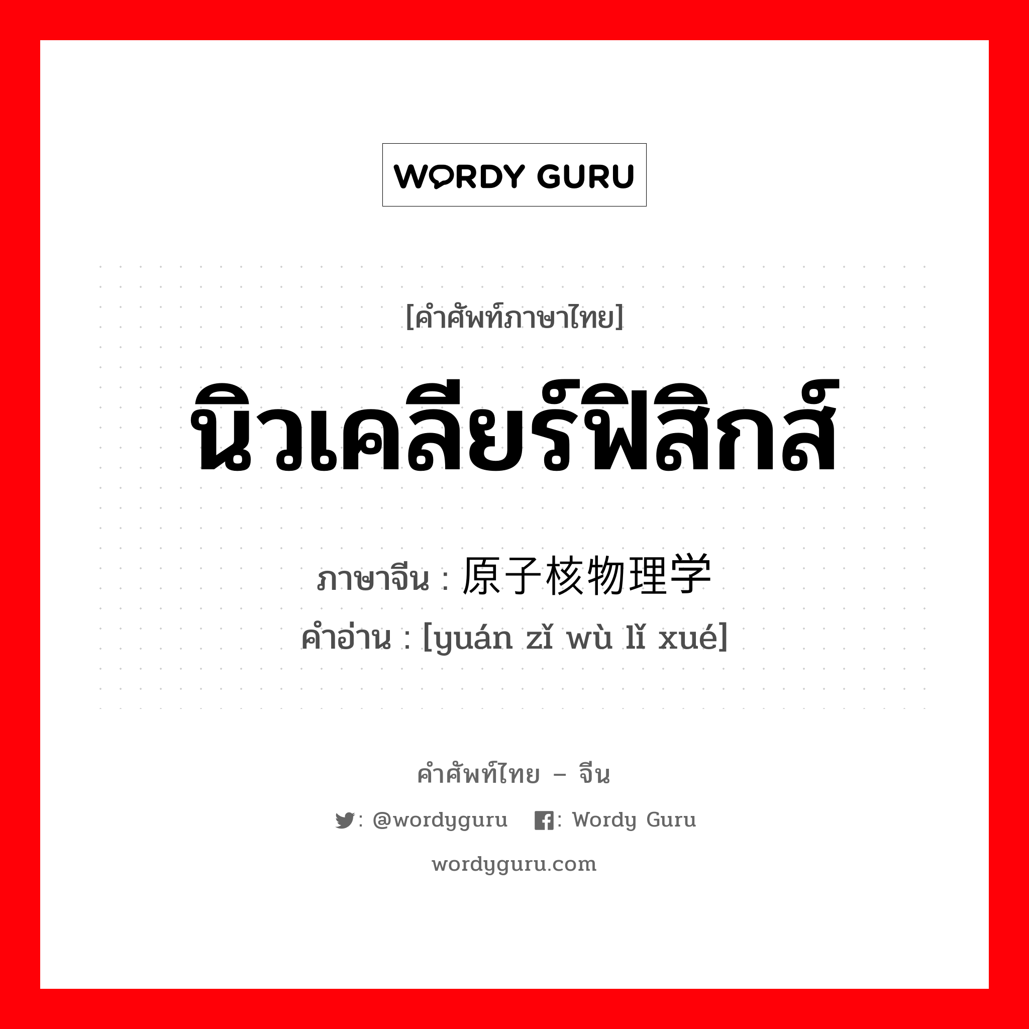 นิวเคลียร์ฟิสิกส์ ภาษาจีนคืออะไร, คำศัพท์ภาษาไทย - จีน นิวเคลียร์ฟิสิกส์ ภาษาจีน 原子核物理学 คำอ่าน [yuán zǐ wù lǐ xué]