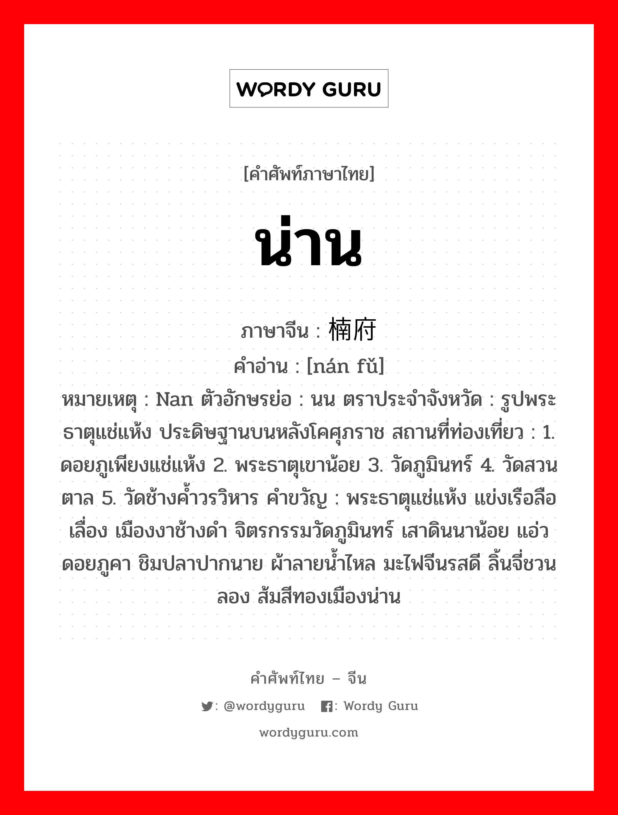 น่าน ภาษาจีนคืออะไร, คำศัพท์ภาษาไทย - จีน น่าน ภาษาจีน 楠府 คำอ่าน [nán fǔ] หมายเหตุ Nan ตัวอักษรย่อ : นน ตราประจำจังหวัด : รูปพระธาตุแช่แห้ง ประดิษฐานบนหลังโคศุภราช สถานที่ท่องเที่ยว : 1. ดอยภูเพียงแช่แห้ง 2. พระธาตุเขาน้อย 3. วัดภูมินทร์ 4. วัดสวนตาล 5. วัดช้างค้ำวรวิหาร คำขวัญ : พระธาตุแช่แห้ง แข่งเรือลือเลื่อง เมืองงาช้างดำ จิตรกรรมวัดภูมินทร์ เสาดินนาน้อย แอ่วดอยภูคา ชิมปลาปากนาย ผ้าลายน้ำไหล มะไฟจีนรสดี ลิ้นจี่ชวนลอง ส้มสีทองเมืองน่าน