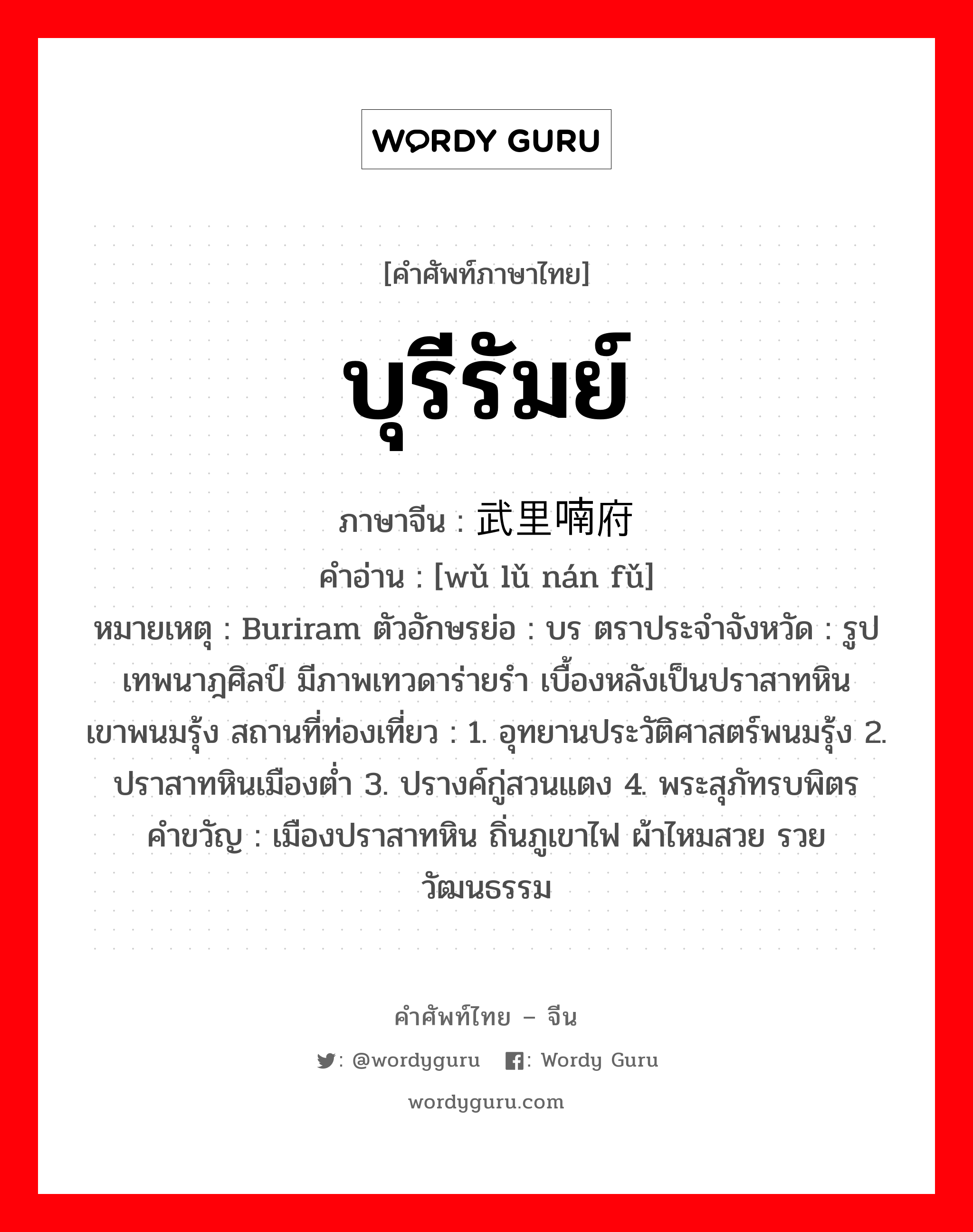 บุรีรัมย์ ภาษาจีนคืออะไร, คำศัพท์ภาษาไทย - จีน บุรีรัมย์ ภาษาจีน 武里喃府 คำอ่าน [wǔ lǔ nán fǔ] หมายเหตุ Buriram ตัวอักษรย่อ : บร ตราประจำจังหวัด : รูปเทพนาฎศิลป์ มีภาพเทวดาร่ายรำ เบื้องหลังเป็นปราสาทหินเขาพนมรุ้ง สถานที่ท่องเที่ยว : 1. อุทยานประวัติศาสตร์พนมรุ้ง 2. ปราสาทหินเมืองต่ำ 3. ปรางค์กู่สวนแตง 4. พระสุภัทรบพิตร คำขวัญ : เมืองปราสาทหิน ถิ่นภูเขาไฟ ผ้าไหมสวย รวยวัฒนธรรม