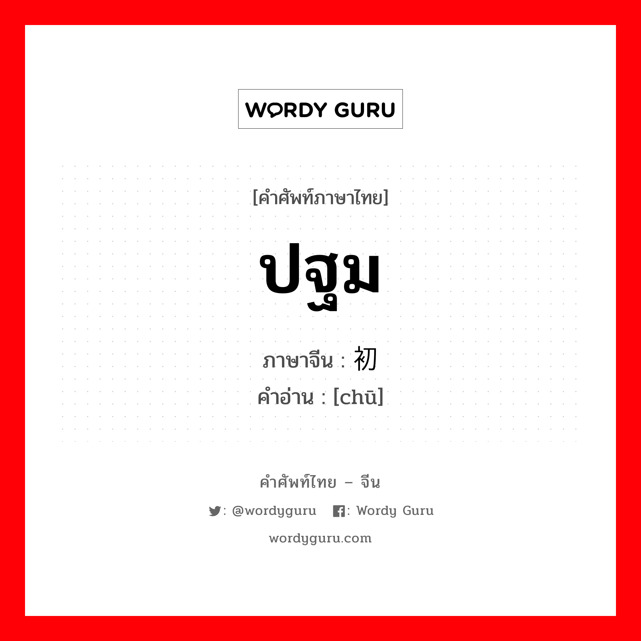 ปฐม ภาษาจีนคืออะไร, คำศัพท์ภาษาไทย - จีน ปฐม ภาษาจีน 初 คำอ่าน [chū]