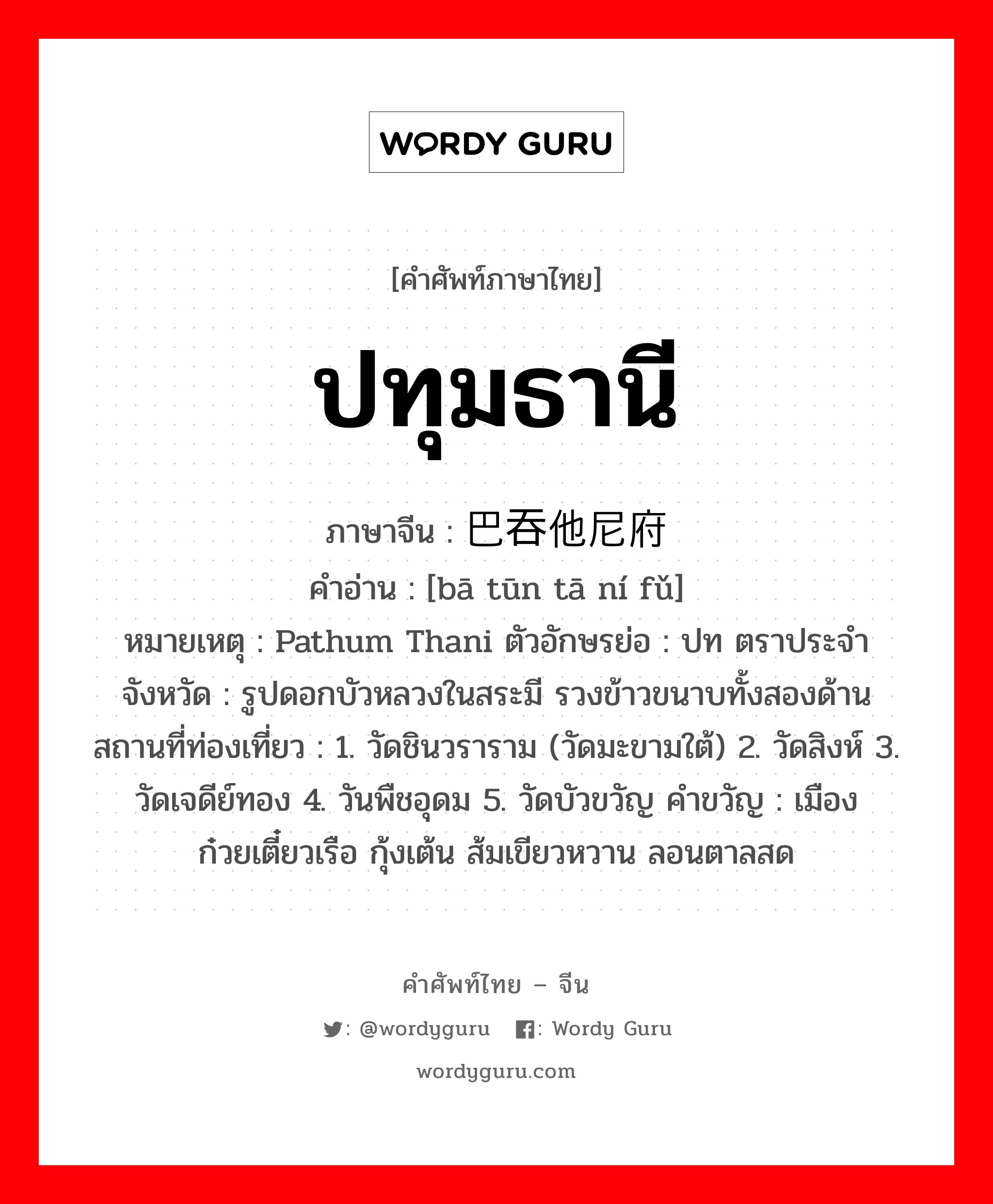 ปทุมธานี ภาษาจีนคืออะไร, คำศัพท์ภาษาไทย - จีน ปทุมธานี ภาษาจีน 巴吞他尼府 คำอ่าน [bā tūn tā ní fǔ] หมายเหตุ Pathum Thani ตัวอักษรย่อ : ปท ตราประจำจังหวัด : รูปดอกบัวหลวงในสระมี รวงข้าวขนาบทั้งสองด้าน สถานที่ท่องเที่ยว : 1. วัดชินวราราม (วัดมะขามใต้) 2. วัดสิงห์ 3. วัดเจดีย์ทอง 4. วันพืชอุดม 5. วัดบัวขวัญ คำขวัญ : เมืองก๋วยเตี๋ยวเรือ กุ้งเต้น ส้มเขียวหวาน ลอนตาลสด