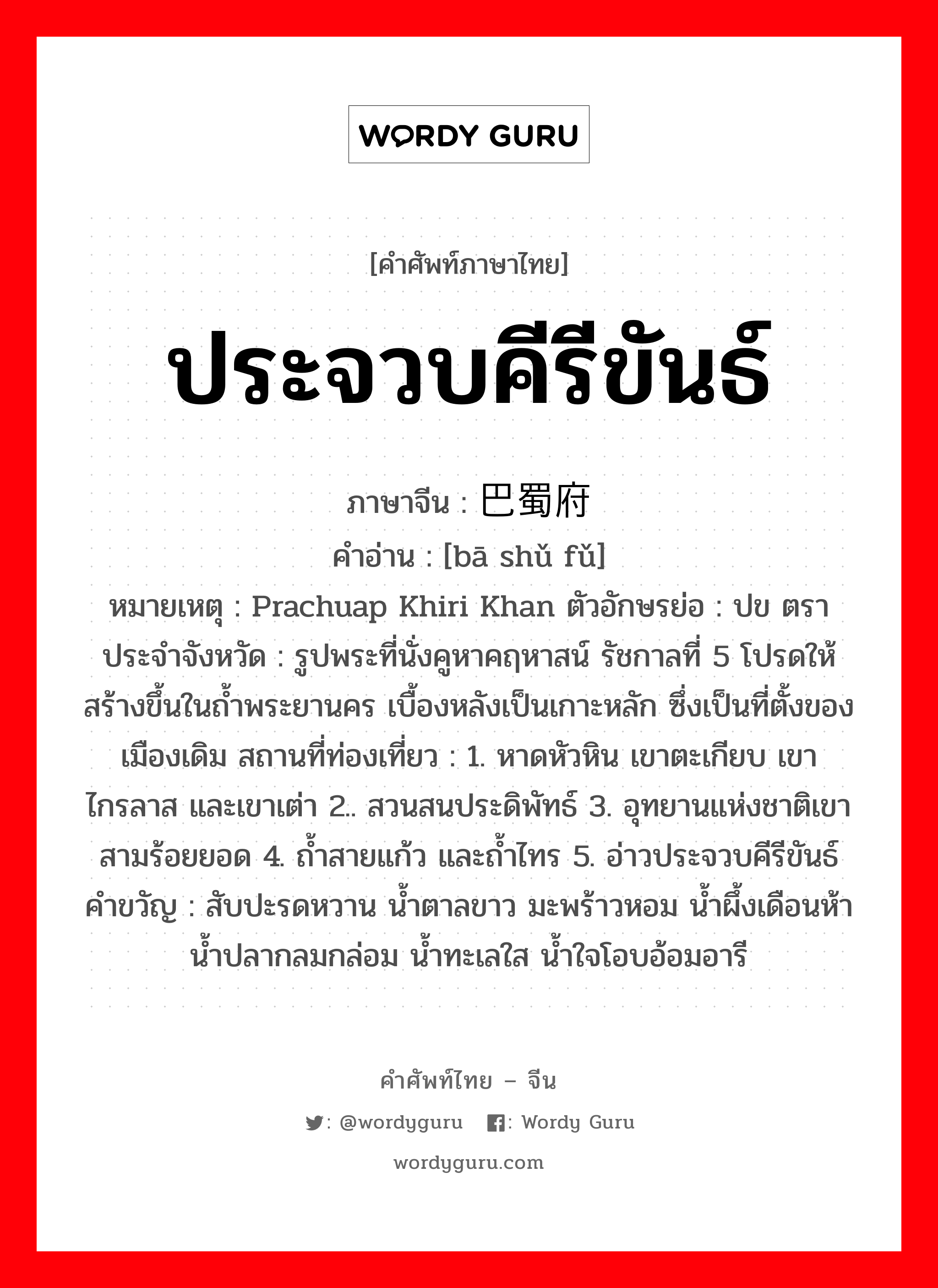 ประจวบคีรีขันธ์ ภาษาจีนคืออะไร, คำศัพท์ภาษาไทย - จีน ประจวบคีรีขันธ์ ภาษาจีน 巴蜀府 คำอ่าน [bā shǔ fǔ] หมายเหตุ Prachuap Khiri Khan ตัวอักษรย่อ : ปข ตราประจำจังหวัด : รูปพระที่นั่งคูหาคฤหาสน์ รัชกาลที่ 5 โปรดให้สร้างขึ้นในถ้ำพระยานคร เบื้องหลังเป็นเกาะหลัก ซึ่งเป็นที่ตั้งของเมืองเดิม สถานที่ท่องเที่ยว : 1. หาดหัวหิน เขาตะเกียบ เขาไกรลาส และเขาเต่า 2.. สวนสนประดิพัทธ์ 3. อุทยานแห่งชาติเขาสามร้อยยอด 4. ถ้ำสายแก้ว และถ้ำไทร 5. อ่าวประจวบคีรีขันธ์ คำขวัญ : สับปะรดหวาน น้ำตาลขาว มะพร้าวหอม น้ำผึ้งเดือนห้า น้ำปลากลมกล่อม น้ำทะเลใส น้ำใจโอบอ้อมอารี